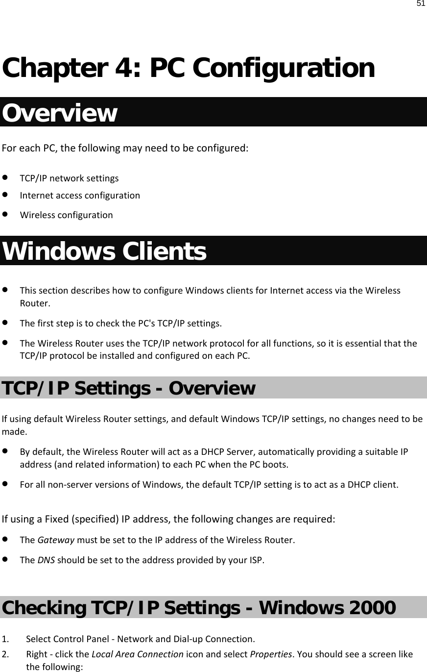51   Chapter 4: PC Configuration Overview For each PC, the following may need to be configured: • TCP/IP network settings • Internet access configuration • Wireless configuration Windows Clients • This section describes how to configure Windows clients for Internet access via the Wireless Router. • The first step is to check the PC&apos;s TCP/IP settings.  • The Wireless Router uses the TCP/IP network protocol for all functions, so it is essential that the TCP/IP protocol be installed and configured on each PC. TCP/IP Settings - Overview If using default Wireless Router settings, and default Windows TCP/IP settings, no changes need to be made. • By default, the Wireless Router will act as a DHCP Server, automatically providing a suitable IP address (and related information) to each PC when the PC boots. • For all non-server versions of Windows, the default TCP/IP setting is to act as a DHCP client.  If using a Fixed (specified) IP address, the following changes are required: • The Gateway must be set to the IP address of the Wireless Router. • The DNS should be set to the address provided by your ISP.  Checking TCP/IP Settings - Windows 2000 1. Select Control Panel - Network and Dial-up Connection. 2. Right - click the Local Area Connection icon and select Properties. You should see a screen like the following: 