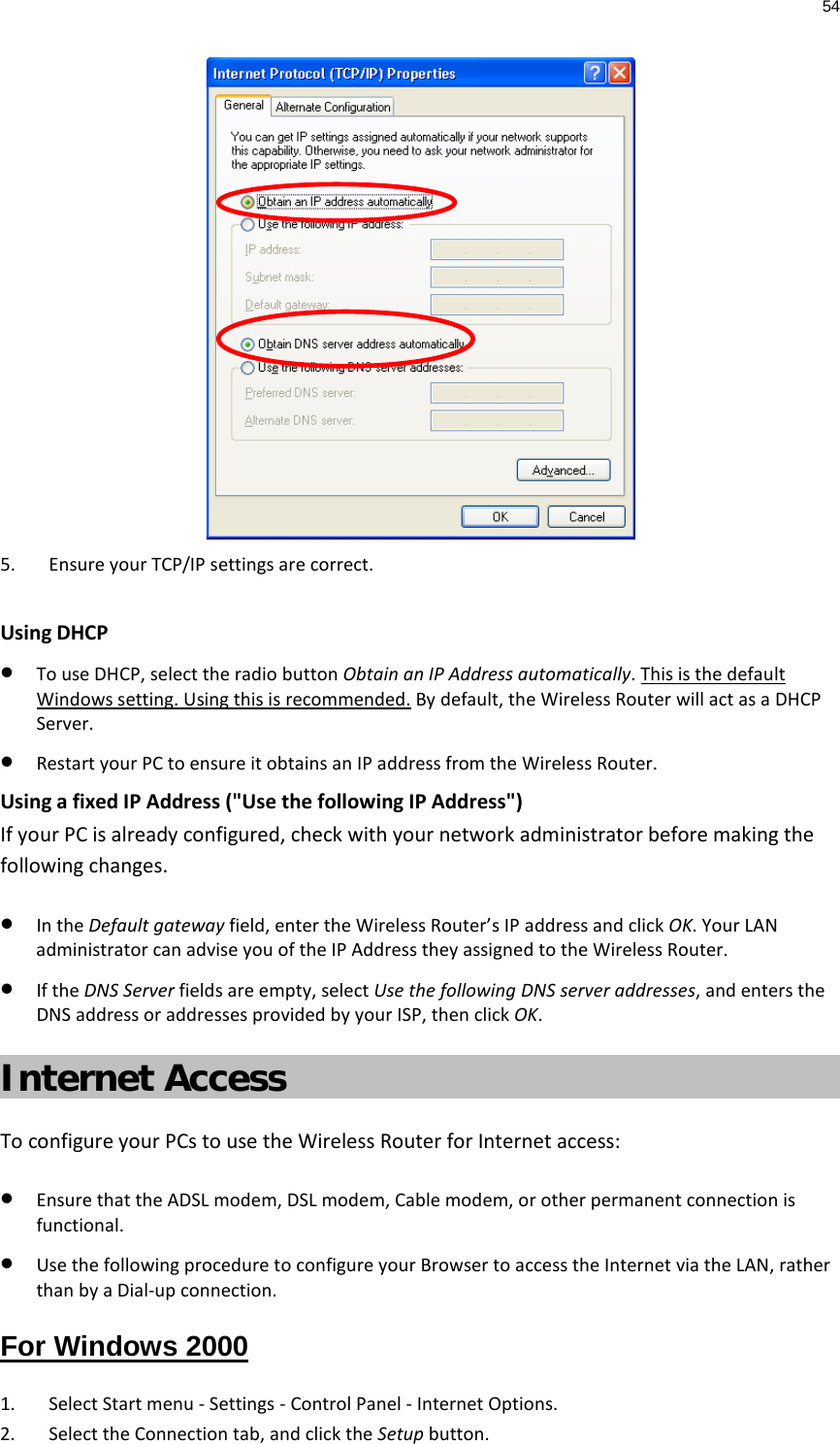 54   5. Ensure your TCP/IP settings are correct.  Using DHCP • To use DHCP, select the radio button Obtain an IP Address automatically. This is the default Windows setting. Using this is recommended. By default, the Wireless Router will act as a DHCP Server. • Restart your PC to ensure it obtains an IP address from the Wireless Router. Using a fixed IP Address (&quot;Use the following IP Address&quot;) If your PC is already configured, check with your network administrator before making the following changes. • In the Default gateway field, enter the Wireless Router’s IP address and click OK. Your LAN administrator can advise you of the IP Address they assigned to the Wireless Router. • If the DNS Server fields are empty, select Use the following DNS server addresses, and enters the DNS address or addresses provided by your ISP, then click OK. Internet Access To configure your PCs to use the Wireless Router for Internet access: • Ensure that the ADSL modem, DSL modem, Cable modem, or other permanent connection is functional.  • Use the following procedure to configure your Browser to access the Internet via the LAN, rather than by a Dial-up connection.  For Windows 2000 1. Select Start menu - Settings - Control Panel - Internet Options.  2. Select the Connection tab, and click the Setup button. 