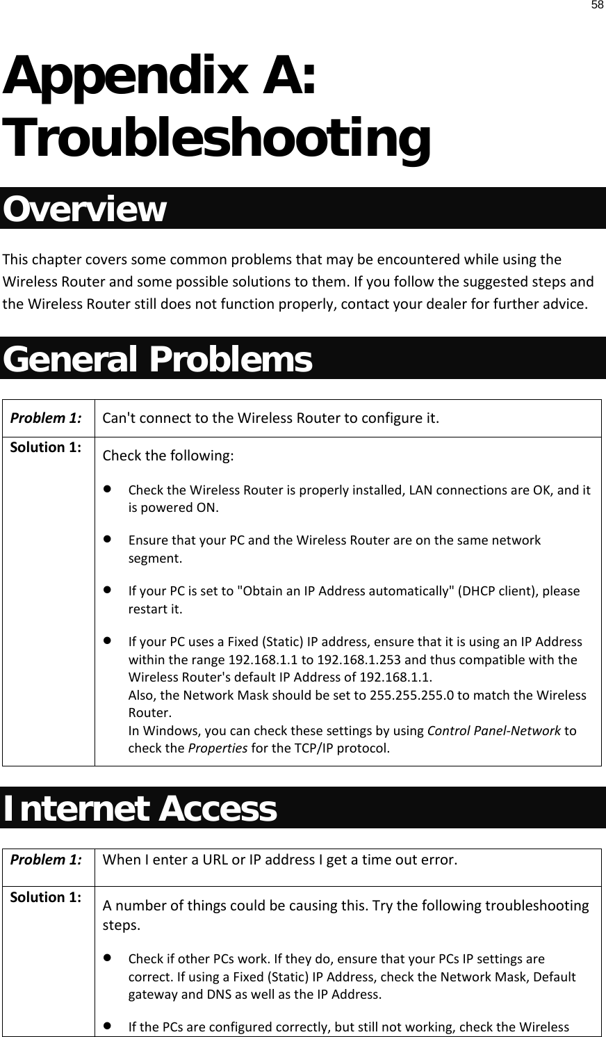 58  Appendix A: Troubleshooting Overview This chapter covers some common problems that may be encountered while using the Wireless Router and some possible solutions to them. If you follow the suggested steps and the Wireless Router still does not function properly, contact your dealer for further advice. General Problems Problem 1: Can&apos;t connect to the Wireless Router to configure it. Solution 1: Check the following: • Check the Wireless Router is properly installed, LAN connections are OK, and it is powered ON. • Ensure that your PC and the Wireless Router are on the same network segment.  • If your PC is set to &quot;Obtain an IP Address automatically&quot; (DHCP client), please restart it. • If your PC uses a Fixed (Static) IP address, ensure that it is using an IP Address within the range 192.168.1.1 to 192.168.1.253 and thus compatible with the Wireless Router&apos;s default IP Address of 192.168.1.1.  Also, the Network Mask should be set to 255.255.255.0 to match the Wireless Router. In Windows, you can check these settings by using Control Panel-Network to check the Properties for the TCP/IP protocol.  Internet Access Problem 1: When I enter a URL or IP address I get a time out error. Solution 1: A number of things could be causing this. Try the following troubleshooting steps. • Check if other PCs work. If they do, ensure that your PCs IP settings are correct. If using a Fixed (Static) IP Address, check the Network Mask, Default gateway and DNS as well as the IP Address. • If the PCs are configured correctly, but still not working, check the Wireless 