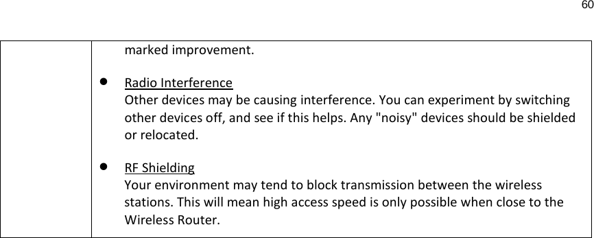 60  marked improvement. • Radio Interference Other devices may be causing interference. You can experiment by switching other devices off, and see if this helps. Any &quot;noisy&quot; devices should be shielded or relocated. • RF Shielding Your environment may tend to block transmission between the wireless stations. This will mean high access speed is only possible when close to the Wireless Router. 