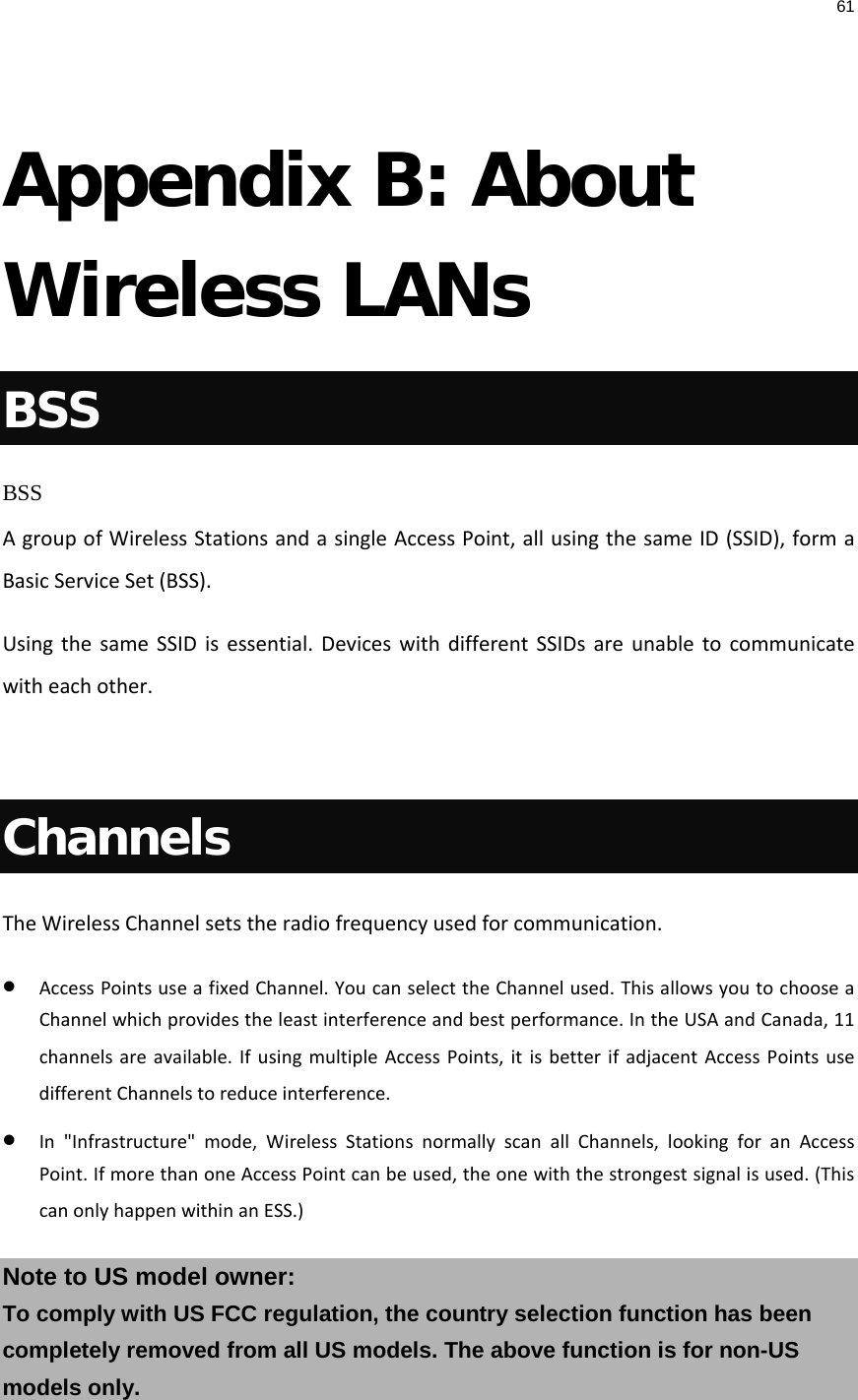 61   Appendix B: About Wireless LANs BSS BSS A group of Wireless Stations and a single Access Point, all using the same ID (SSID), form a Basic Service Set (BSS). Using the same SSID is essential. Devices with different SSIDs are unable to communicate with each other.  Channels The Wireless Channel sets the radio frequency used for communication.  • Access Points use a fixed Channel. You can select the Channel used. This allows you to choose a Channel which provides the least interference and best performance. In the USA and Canada, 11 channels are available. If using multiple Access Points, it is better if adjacent Access Points use different Channels to reduce interference. • In &quot;Infrastructure&quot; mode, Wireless Stations normally scan all Channels, looking for an Access Point. If more than one Access Point can be used, the one with the strongest signal is used. (This can only happen within an ESS.) Note to US model owner:  To comply with US FCC regulation, the country selection function has been completely removed from all US models. The above function is for non-US models only.  