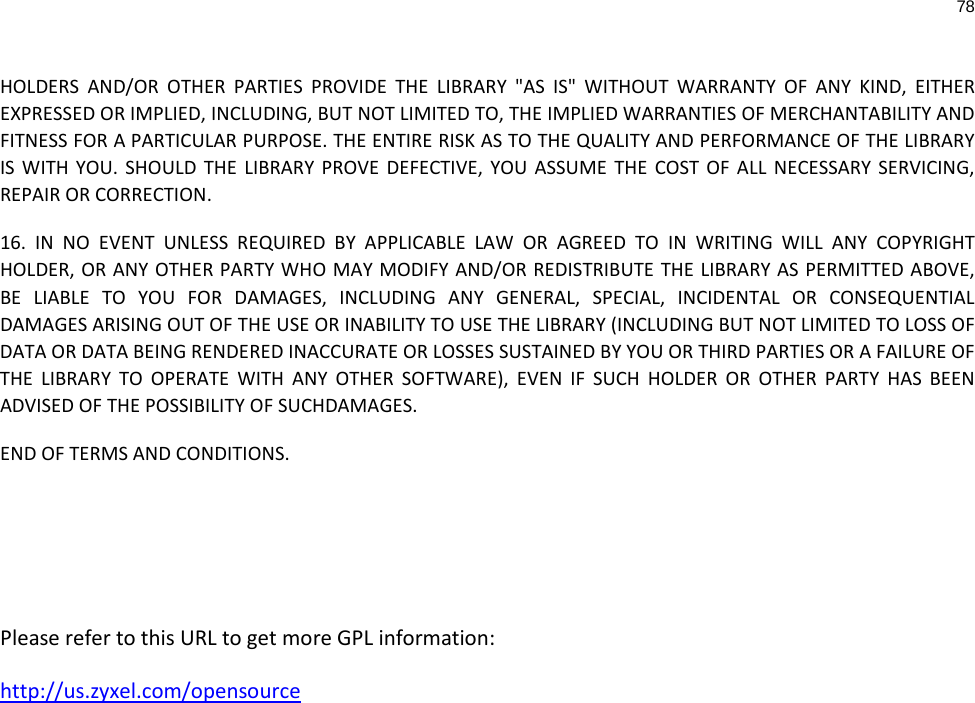 78  HOLDERS AND/OR OTHER PARTIES PROVIDE THE LIBRARY &quot;AS IS&quot; WITHOUT WARRANTY OF ANY KIND, EITHER EXPRESSED OR IMPLIED, INCLUDING, BUT NOT LIMITED TO, THE IMPLIED WARRANTIES OF MERCHANTABILITY AND FITNESS FOR A PARTICULAR PURPOSE. THE ENTIRE RISK AS TO THE QUALITY AND PERFORMANCE OF THE LIBRARY IS WITH YOU. SHOULD THE LIBRARY PROVE DEFECTIVE, YOU ASSUME THE COST OF ALL NECESSARY SERVICING, REPAIR OR CORRECTION.  16. IN NO EVENT UNLESS REQUIRED BY APPLICABLE LAW OR AGREED TO IN WRITING WILL ANY COPYRIGHT HOLDER, OR ANY OTHER PARTY WHO MAY MODIFY AND/OR REDISTRIBUTE THE LIBRARY AS PERMITTED ABOVE, BE LIABLE TO YOU FOR DAMAGES, INCLUDING ANY GENERAL, SPECIAL, INCIDENTAL OR CONSEQUENTIAL DAMAGES ARISING OUT OF THE USE OR INABILITY TO USE THE LIBRARY (INCLUDING BUT NOT LIMITED TO LOSS OF DATA OR DATA BEING RENDERED INACCURATE OR LOSSES SUSTAINED BY YOU OR THIRD PARTIES OR A FAILURE OF THE LIBRARY TO OPERATE WITH ANY OTHER SOFTWARE), EVEN IF SUCH HOLDER OR OTHER PARTY HAS BEEN ADVISED OF THE POSSIBILITY OF SUCHDAMAGES. END OF TERMS AND CONDITIONS.    Please refer to this URL to get more GPL information: http://us.zyxel.com/opensource     