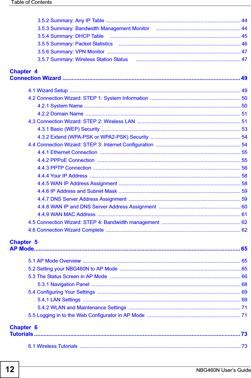 Table of ContentsNBG460N User’s Guide123.5.2 Summary: Any IP Table .............................................................................................. 443.5.3 Summary: Bandwidth Management Monitor     ........................................................... 443.5.4 Summary: DHCP Table     ........................................................................................... 453.5.5 Summary: Packet Statistics    ..................................................................................... 463.5.6 Summary: VPN Monitor  ............................................................................................. 473.5.7 Summary: Wireless Station Status      ......................................................................... 47Chapter  4Connection Wizard ................................................................................................................. 494.1 Wizard Setup  ....................................................................................................................... 494.2 Connection Wizard: STEP 1: System Information  ............................................................... 504.2.1 System Name ............................................................................................................. 504.2.2 Domain Name  ............................................................................................................ 514.3 Connection Wizard: STEP 2: Wireless LAN  ........................................................................ 514.3.1 Basic (WEP) Security ................................................................................................. 534.3.2 Extend (WPA-PSK or WPA2-PSK) Security ............................................................... 544.4 Connection Wizard: STEP 3: Internet Configuration  ........................................................... 544.4.1 Ethernet Connection  .................................................................................................. 554.4.2 PPPoE Connection  .................................................................................................... 554.4.3 PPTP Connection ....................................................................................................... 564.4.4 Your IP Address  ......................................................................................................... 584.4.5 WAN IP Address Assignment ..................................................................................... 584.4.6 IP Address and Subnet Mask ..................................................................................... 594.4.7 DNS Server Address Assignment  .............................................................................. 594.4.8 WAN IP and DNS Server Address Assignment  ......................................................... 604.4.9 WAN MAC Address .................................................................................................... 614.5 Connection Wizard: STEP 4: Bandwidth management  ....................................................... 624.6 Connection Wizard Complete .............................................................................................. 62Chapter  5AP Mode................................................................................................................................... 655.1 AP Mode Overview  .............................................................................................................. 655.2 Setting your NBG460N to AP Mode  .................................................................................... 655.3 The Status Screen in AP Mode  ........................................................................................... 665.3.1 Navigation Panel  ........................................................................................................ 685.4 Configuring Your Settings  .................................................................................................... 695.4.1 LAN Settings  .............................................................................................................. 695.4.2 WLAN and Maintenance Settings  .............................................................................. 715.5 Logging in to the Web Configurator in AP Mode  ................................................................. 71Chapter  6Tutorials ................................................................................................................................... 736.1 Wireless Tutorials  ................................................................................................................ 73