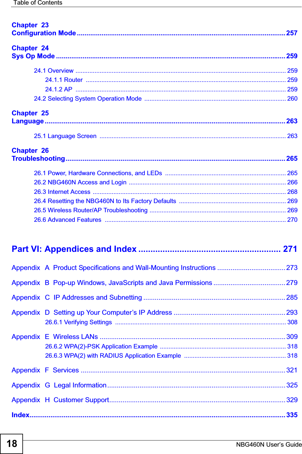 Table of ContentsNBG460N User’s Guide18Chapter  23Configuration Mode..............................................................................................................257Chapter  24Sys Op Mode ......................................................................................................................... 25924.1 Overview .......................................................................................................................... 25924.1.1 Router  .................................................................................................................... 25924.1.2 AP  .......................................................................................................................... 25924.2 Selecting System Operation Mode  .................................................................................. 260Chapter  25Language ............................................................................................................................... 26325.1 Language Screen  ............................................................................................................ 263Chapter  26Troubleshooting.................................................................................................................... 26526.1 Power, Hardware Connections, and LEDs  ...................................................................... 26526.2 NBG460N Access and Login  ........................................................................................... 26626.3 Internet Access ................................................................................................................ 26826.4 Resetting the NBG460N to Its Factory Defaults  .............................................................. 26926.5 Wireless Router/AP Troubleshooting ............................................................................... 26926.6 Advanced Features  .........................................................................................................270Part VI: Appendices and Index ........................................................... 271Appendix   A  Product Specifications and Wall-Mounting Instructions .................................... 273Appendix   B  Pop-up Windows, JavaScripts and Java Permissions ...................................... 279Appendix   C  IP Addresses and Subnetting ........................................................................... 285Appendix   D  Setting up Your Computer’s IP Address ...........................................................29326.6.1 Verifying Settings  ................................................................................................... 308Appendix   E  Wireless LANs ..................................................................................................30926.6.2 WPA(2)-PSK Application Example ......................................................................... 31826.6.3 WPA(2) with RADIUS Application Example  ........................................................... 318Appendix   F  Services ............................................................................................................ 321Appendix   G  Legal Information.............................................................................................. 325Appendix   H  Customer Support............................................................................................. 329Index....................................................................................................................................... 335