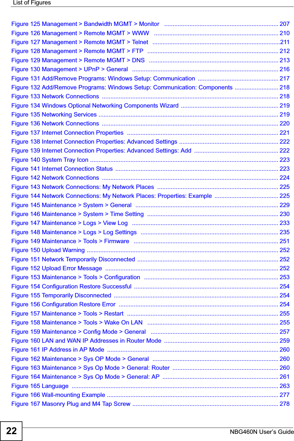 List of FiguresNBG460N User’s Guide22Figure 125 Management &gt; Bandwidth MGMT &gt; Monitor   .................................................................... 207Figure 126 Management &gt; Remote MGMT &gt; WWW   .......................................................................... 210Figure 127 Management &gt; Remote MGMT &gt; Telnet   ............................................................................211Figure 128 Management &gt; Remote MGMT &gt; FTP  .............................................................................. 212Figure 129 Management &gt; Remote MGMT &gt; DNS   ............................................................................. 213Figure 130 Management &gt; UPnP &gt; General   ....................................................................................... 216Figure 131 Add/Remove Programs: Windows Setup: Communication  ................................................ 217Figure 132 Add/Remove Programs: Windows Setup: Communication: Components .......................... 218Figure 133 Network Connections  ......................................................................................................... 218Figure 134 Windows Optional Networking Components Wizard  .......................................................... 219Figure 135 Networking Services ........................................................................................................... 219Figure 136 Network Connections  ......................................................................................................... 220Figure 137 Internet Connection Properties  .......................................................................................... 221Figure 138 Internet Connection Properties: Advanced Settings ........................................................... 222Figure 139 Internet Connection Properties: Advanced Settings: Add  .................................................. 222Figure 140 System Tray Icon ................................................................................................................ 223Figure 141 Internet Connection Status  ................................................................................................. 223Figure 142 Network Connections  ......................................................................................................... 224Figure 143 Network Connections: My Network Places  ........................................................................ 225Figure 144 Network Connections: My Network Places: Properties: Example  ...................................... 225Figure 145 Maintenance &gt; System &gt; General  .....................................................................................229Figure 146 Maintenance &gt; System &gt; Time Setting  .............................................................................. 230Figure 147 Maintenance &gt; Logs &gt; View Log   ....................................................................................... 233Figure 148 Maintenance &gt; Logs &gt; Log Settings  ..................................................................................235Figure 149 Maintenance &gt; Tools &gt; Firmware   ...................................................................................... 251Figure 150 Upload Warning .................................................................................................................. 252Figure 151 Network Temporarily Disconnected ....................................................................................252Figure 152 Upload Error Message  ....................................................................................................... 252Figure 153 Maintenance &gt; Tools &gt; Configuration  ................................................................................253Figure 154 Configuration Restore Successful  ...................................................................................... 254Figure 155 Temporarily Disconnected  .................................................................................................. 254Figure 156 Configuration Restore Error  ............................................................................................... 254Figure 157 Maintenance &gt; Tools &gt; Restart  .......................................................................................... 255Figure 158 Maintenance &gt; Tools &gt; Wake On LAN   .............................................................................. 255Figure 159 Maintenance &gt; Config Mode &gt; General   ............................................................................ 257Figure 160 LAN and WAN IP Addresses in Router Mode  .................................................................... 259Figure 161 IP Address in AP Mode  ...................................................................................................... 260Figure 162 Maintenance &gt; Sys OP Mode &gt; General  ........................................................................... 260Figure 163 Maintenance &gt; Sys Op Mode &gt; General: Router  ............................................................... 260Figure 164 Maintenance &gt; Sys Op Mode &gt; General: AP  ..................................................................... 261Figure 165 Language  ........................................................................................................................... 263Figure 166 Wall-mounting Example ...................................................................................................... 277Figure 167 Masonry Plug and M4 Tap Screw .......................................................................................278