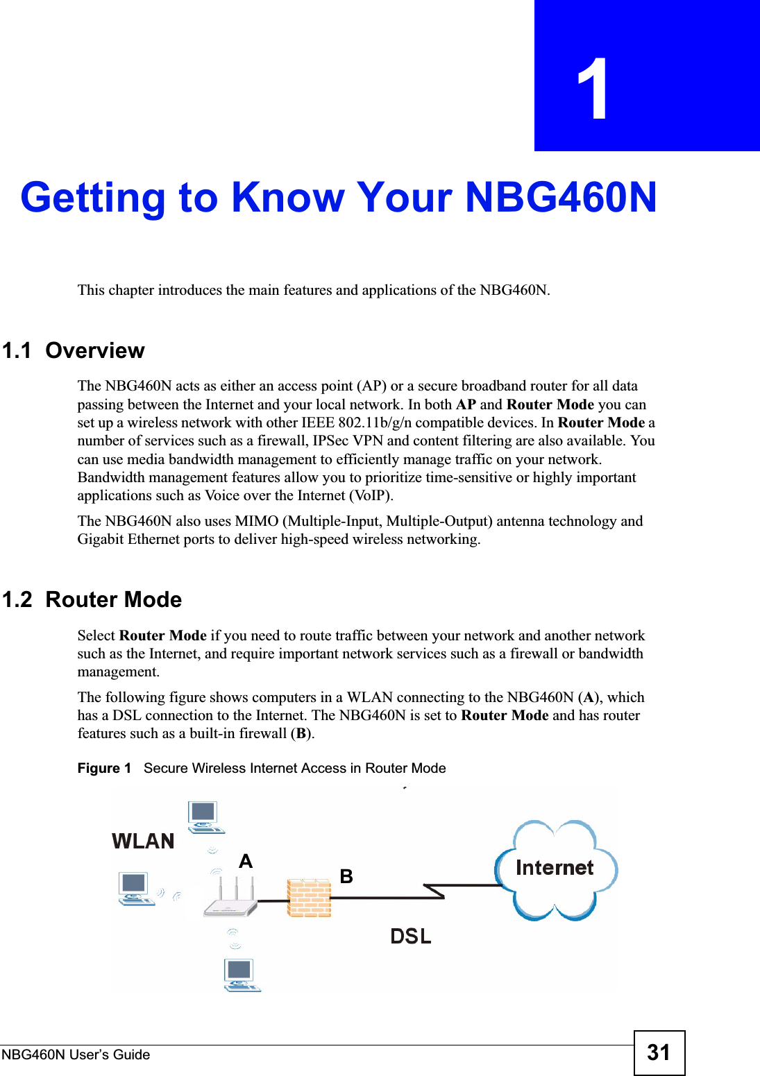 NBG460N User’s Guide 31CHAPTER  1 Getting to Know Your NBG460NThis chapter introduces the main features and applications of the NBG460N.1.1  OverviewThe NBG460N acts as either an access point (AP) or a secure broadband router for all data passing between the Internet and your local network. In both AP and Router Mode you can set up a wireless network with other IEEE 802.11b/g/n compatible devices. In Router Mode a number of services such as a firewall, IPSec VPN and content filtering are also available. You can use media bandwidth management to efficiently manage traffic on your network. Bandwidth management features allow you to prioritize time-sensitive or highly important applications such as Voice over the Internet (VoIP).The NBG460N also uses MIMO (Multiple-Input, Multiple-Output) antenna technology and Gigabit Ethernet ports to deliver high-speed wireless networking.1.2  Router ModeSelect Router Mode if you need to route traffic between your network and another network such as the Internet, and require important network services such as a firewall or bandwidth management. The following figure shows computers in a WLAN connecting to the NBG460N (A), which has a DSL connection to the Internet. The NBG460N is set to Router Mode and has router features such as a built-in firewall (B).Figure 1   Secure Wireless Internet Access in Router Mode AB