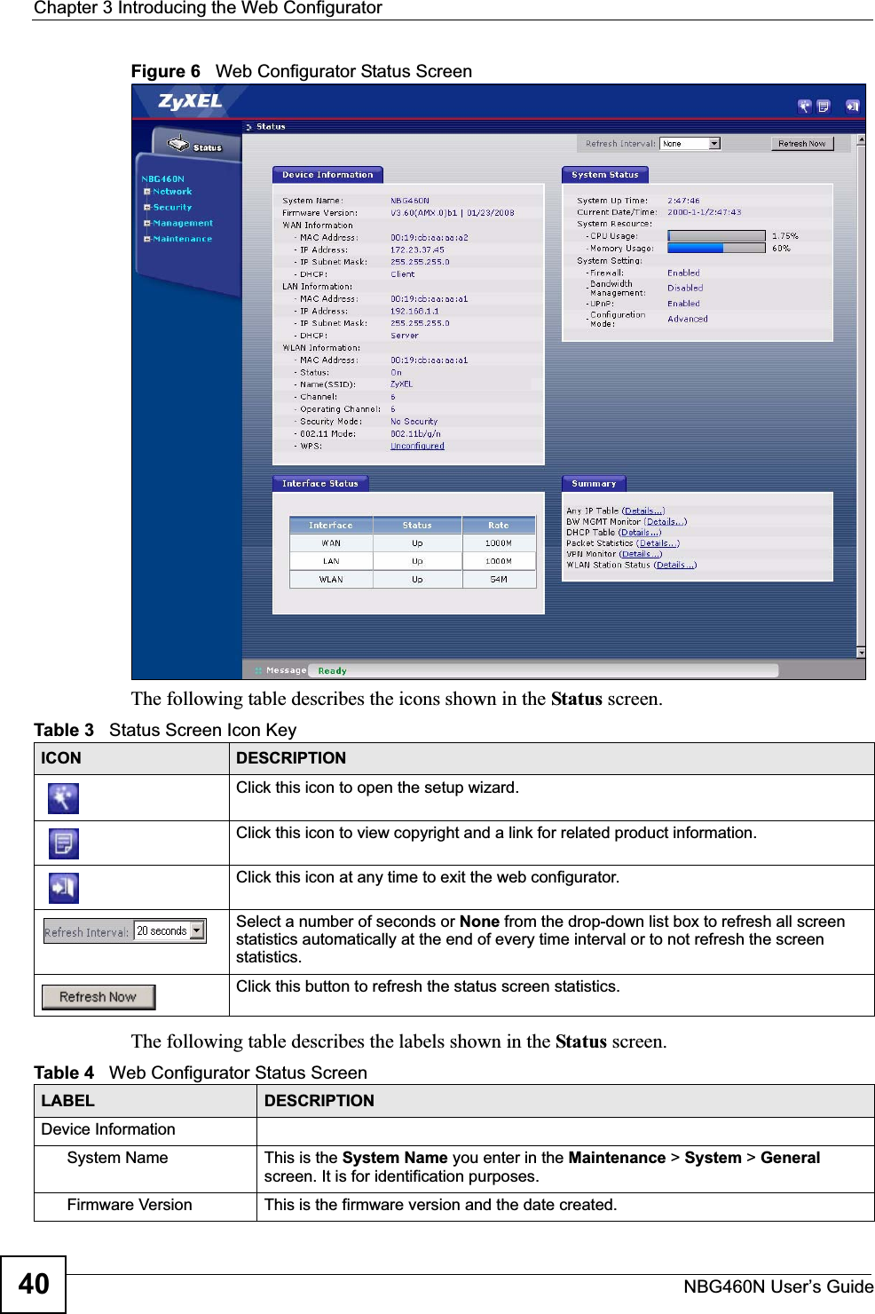 Chapter 3 Introducing the Web ConfiguratorNBG460N User’s Guide40Figure 6   Web Configurator Status Screen The following table describes the icons shown in the Status screen.The following table describes the labels shown in the Status screen.Table 3   Status Screen Icon Key ICON DESCRIPTIONClick this icon to open the setup wizard. Click this icon to view copyright and a link for related product information.Click this icon at any time to exit the web configurator.Select a number of seconds or None from the drop-down list box to refresh all screen statistics automatically at the end of every time interval or to not refresh the screen statistics.Click this button to refresh the status screen statistics.Table 4   Web Configurator Status Screen   LABEL DESCRIPTIONDevice InformationSystem Name This is the System Name you enter in the Maintenance &gt; System &gt; Generalscreen. It is for identification purposes.Firmware Version This is the firmware version and the date created. 