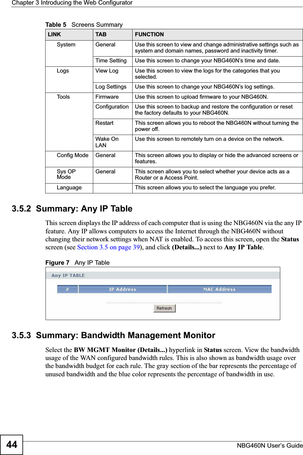 Chapter 3 Introducing the Web ConfiguratorNBG460N User’s Guide443.5.2  Summary: Any IP TableThis screen displays the IP address of each computer that is using the NBG460N via the any IP feature. Any IP allows computers to access the Internet through the NBG460N without changing their network settings when NAT is enabled. To access this screen, open the Statusscreen (see Section 3.5 on page 39), and click (Details...) next to Any IP Table.Figure 7   Any IP Table 3.5.3  Summary: Bandwidth Management MonitorSelect the BW MGMT Monitor (Details...) hyperlink in Status screen. View the bandwidth usage of the WAN configured bandwidth rules. This is also shown as bandwidth usage over the bandwidth budget for each rule. The gray section of the bar represents the percentage of unused bandwidth and the blue color represents the percentage of bandwidth in use.System General Use this screen to view and change administrative settings such as system and domain names, password and inactivity timer.Time Setting Use this screen to change your NBG460N’s time and date.Logs View Log Use this screen to view the logs for the categories that you selected.Log Settings Use this screen to change your NBG460N’s log settings.To o l s Firmware Use this screen to upload firmware to your NBG460N.Configuration Use this screen to backup and restore the configuration or reset the factory defaults to your NBG460N. Restart This screen allows you to reboot the NBG460N without turning the power off.Wake On LANUse this screen to remotely turn on a device on the network.Config Mode General This screen allows you to display or hide the advanced screens or features.Sys OP ModeGeneral This screen allows you to select whether your device acts as a Router or a Access Point.Language This screen allows you to select the language you prefer.Table 5   Screens SummaryLINK TAB FUNCTION
