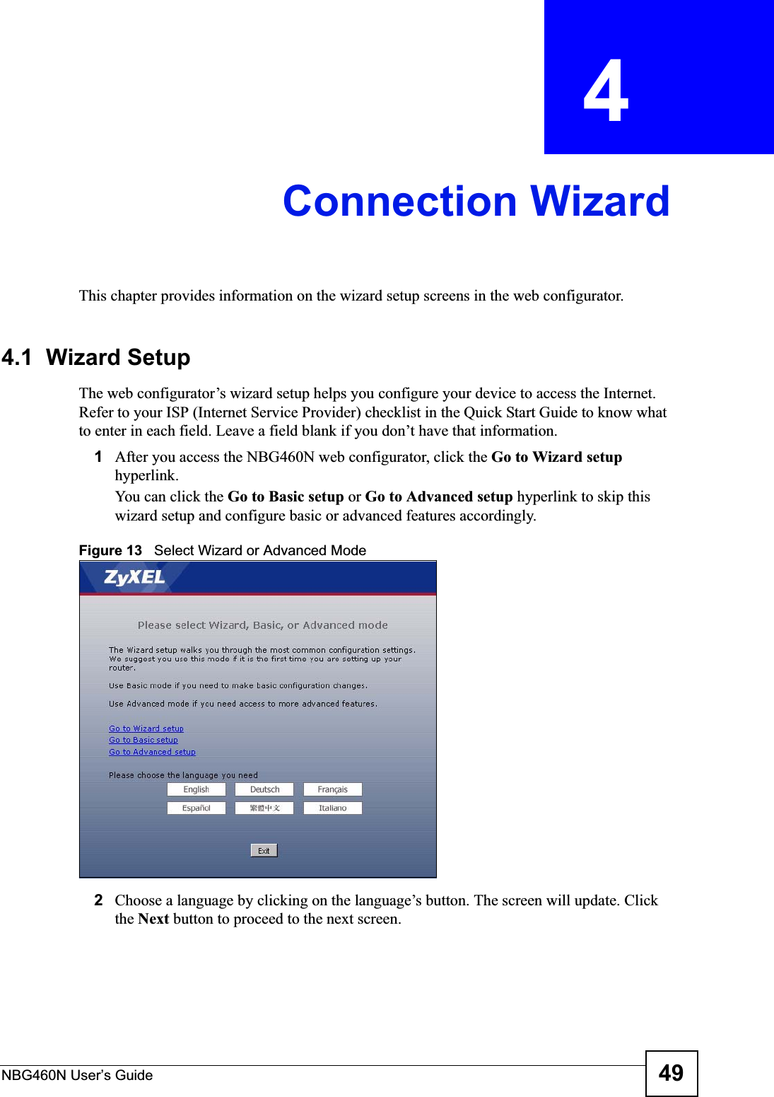 NBG460N User’s Guide 49CHAPTER  4 Connection WizardThis chapter provides information on the wizard setup screens in the web configurator.4.1  Wizard SetupThe web configurator’s wizard setup helps you configure your device to access the Internet. Refer to your ISP (Internet Service Provider) checklist in the Quick Start Guide to know what to enter in each field. Leave a field blank if you don’t have that information.1After you access the NBG460N web configurator, click the Go to Wizard setuphyperlink.You can click the Go to Basic setup or Go to Advanced setup hyperlink to skip this wizard setup and configure basic or advanced features accordingly.Figure 13   Select Wizard or Advanced Mode2Choose a language by clicking on the language’s button. The screen will update. Click the Next button to proceed to the next screen.