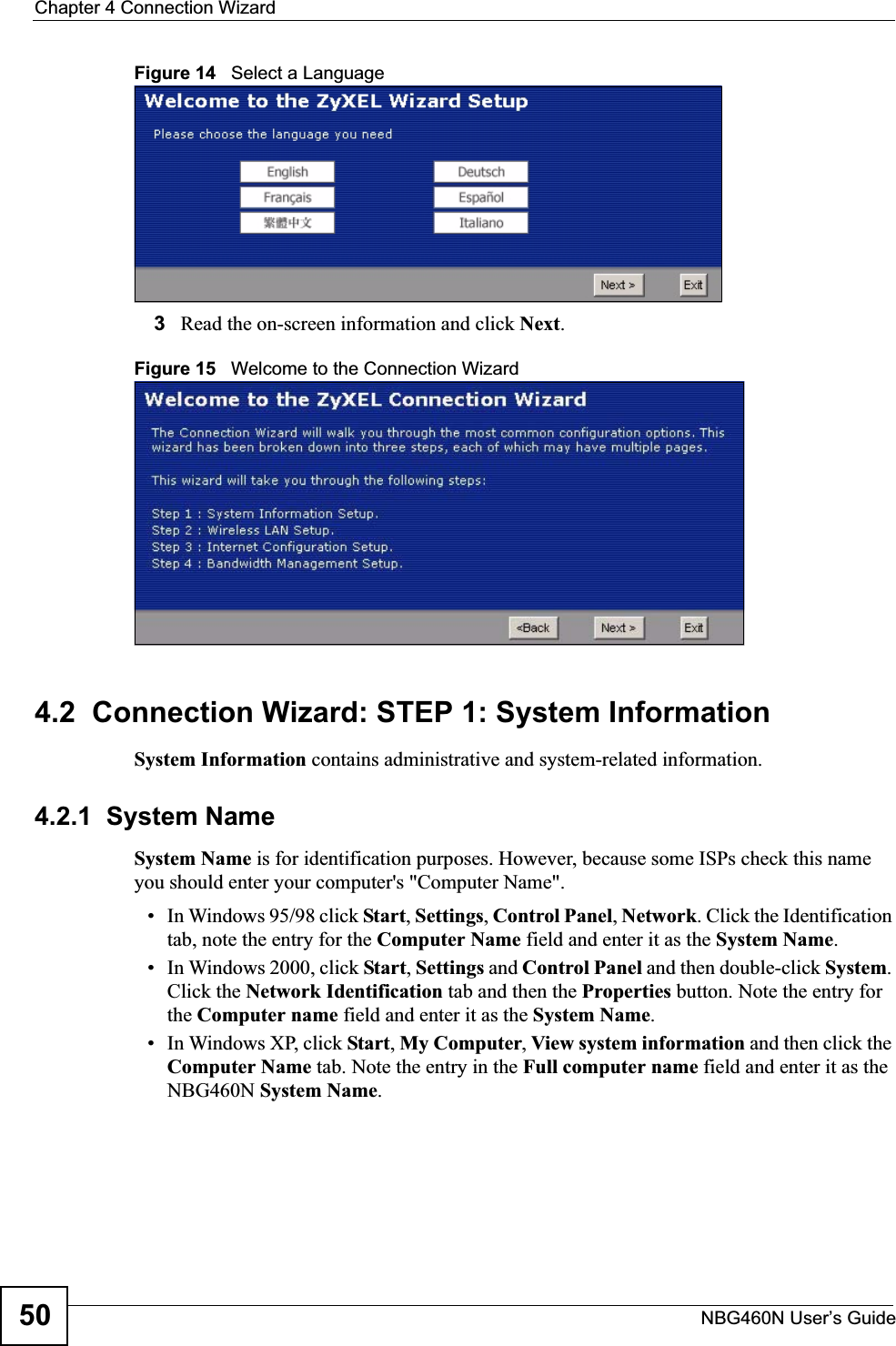 Chapter 4 Connection WizardNBG460N User’s Guide50Figure 14   Select a Language3Read the on-screen information and click Next.Figure 15   Welcome to the Connection Wizard4.2  Connection Wizard: STEP 1: System InformationSystem Information contains administrative and system-related information.4.2.1  System NameSystem Name is for identification purposes. However, because some ISPs check this name you should enter your computer&apos;s &quot;Computer Name&quot;. • In Windows 95/98 click Start, Settings, Control Panel, Network. Click the Identification tab, note the entry for the Computer Name field and enter it as the System Name.• In Windows 2000, click Start, Settings and Control Panel and then double-click System.Click the Network Identification tab and then the Properties button. Note the entry for the Computer name field and enter it as the System Name.• In Windows XP, click Start, My Computer, View system information and then click the Computer Name tab. Note the entry in the Full computer name field and enter it as the NBG460N System Name.