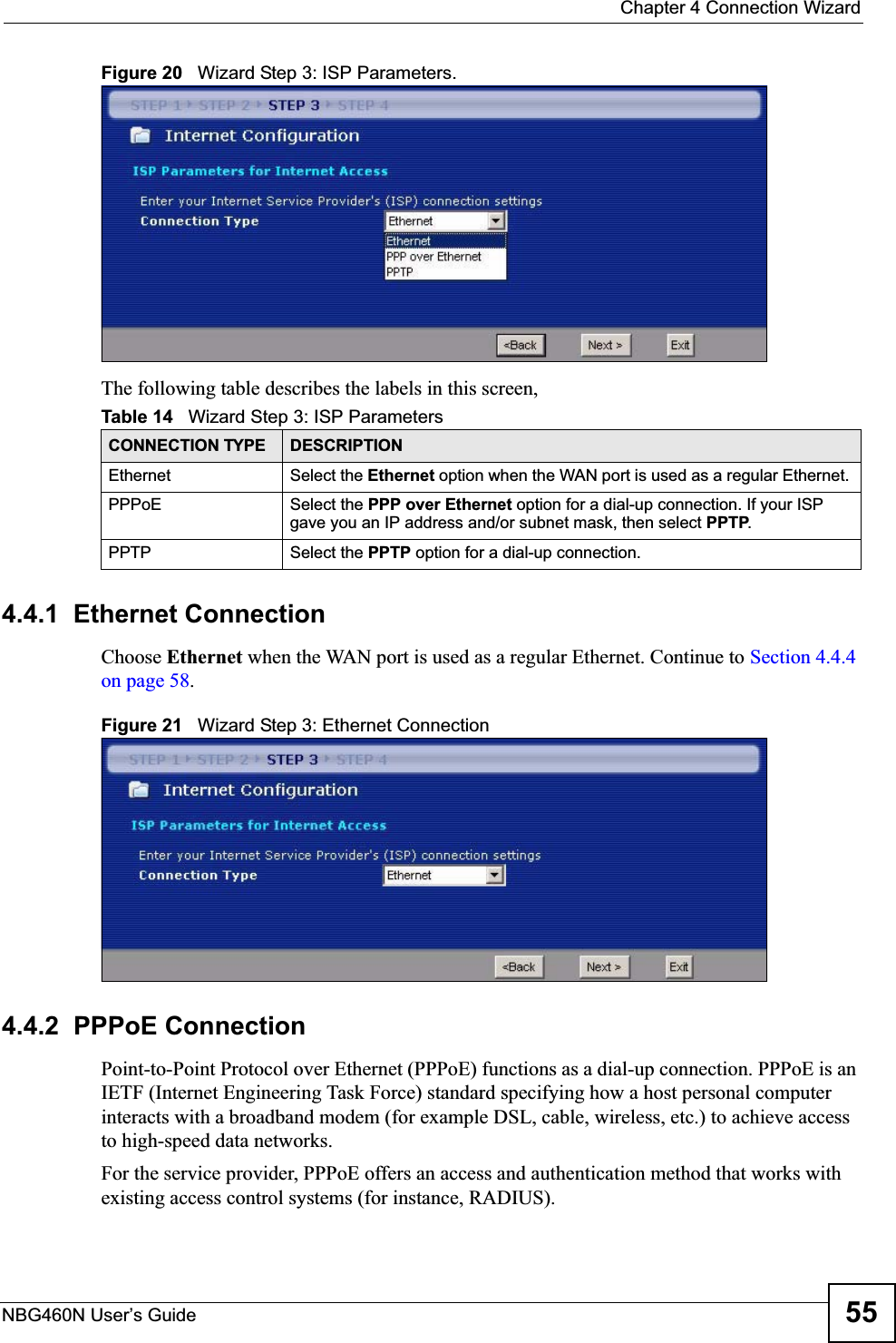  Chapter 4 Connection WizardNBG460N User’s Guide 55Figure 20   Wizard Step 3: ISP Parameters.The following table describes the labels in this screen,4.4.1  Ethernet ConnectionChoose Ethernet when the WAN port is used as a regular Ethernet. Continue to Section 4.4.4 on page 58.Figure 21   Wizard Step 3: Ethernet Connection4.4.2  PPPoE ConnectionPoint-to-Point Protocol over Ethernet (PPPoE) functions as a dial-up connection. PPPoE is an IETF (Internet Engineering Task Force) standard specifying how a host personal computer interacts with a broadband modem (for example DSL, cable, wireless, etc.) to achieve access to high-speed data networks.For the service provider, PPPoE offers an access and authentication method that works with existing access control systems (for instance, RADIUS). Table 14   Wizard Step 3: ISP ParametersCONNECTION TYPE DESCRIPTIONEthernet Select the Ethernet option when the WAN port is used as a regular Ethernet. PPPoE Select the PPP over Ethernet option for a dial-up connection. If your ISP gave you an IP address and/or subnet mask, then select PPTP.PPTP Select the PPTP option for a dial-up connection.