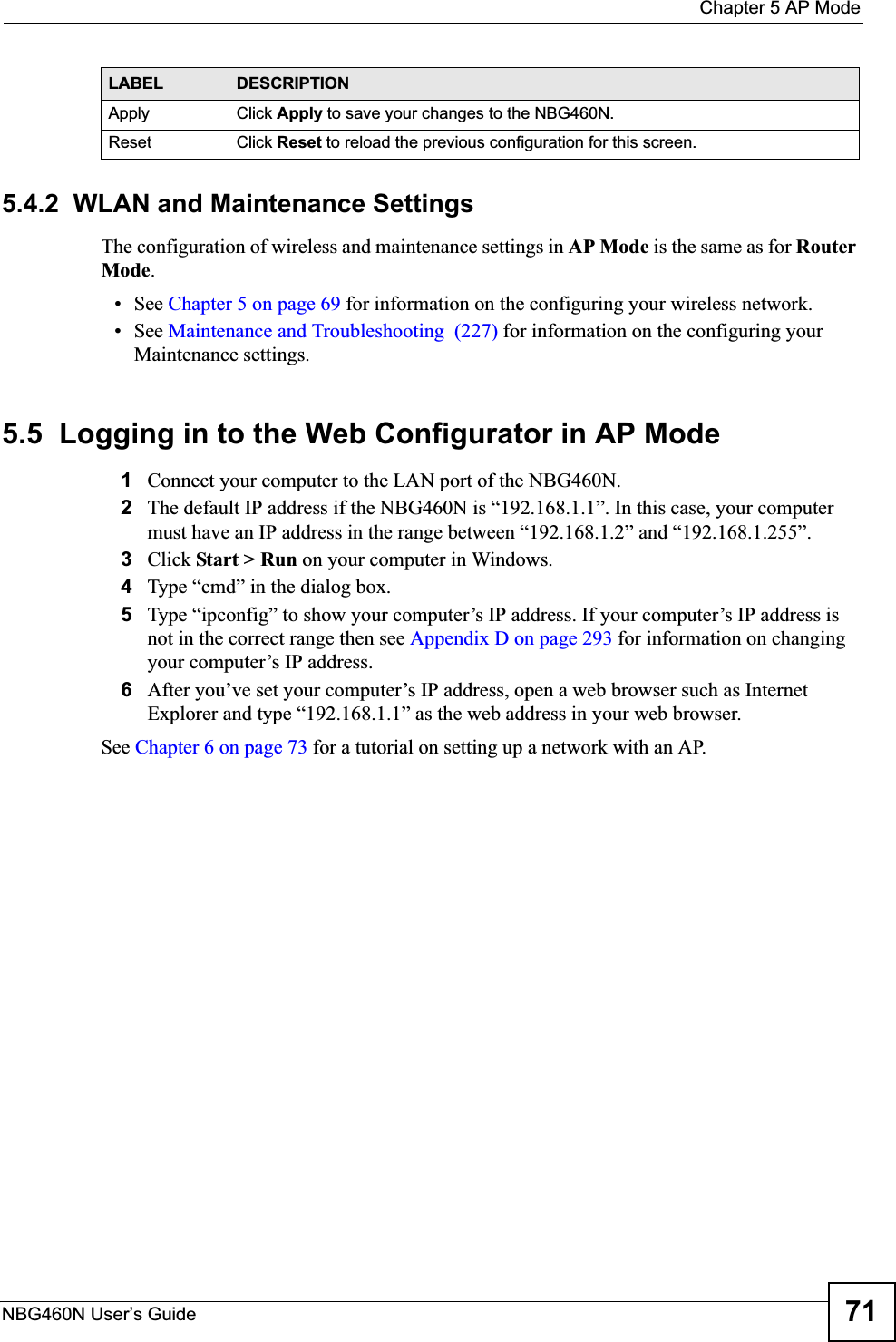  Chapter 5 AP ModeNBG460N User’s Guide 715.4.2  WLAN and Maintenance SettingsThe configuration of wireless and maintenance settings in AP Mode is the same as for RouterMode.• See Chapter 5 on page 69 for information on the configuring your wireless network.• See Maintenance and Troubleshooting  (227) for information on the configuring your Maintenance settings. 5.5  Logging in to the Web Configurator in AP Mode1Connect your computer to the LAN port of the NBG460N. 2The default IP address if the NBG460N is “192.168.1.1”. In this case, your computer must have an IP address in the range between “192.168.1.2” and “192.168.1.255”.3Click Start &gt; Run on your computer in Windows. 4Type “cmd” in the dialog box.5Type “ipconfig” to show your computer’s IP address. If your computer’s IP address is not in the correct range then see Appendix D on page 293 for information on changing your computer’s IP address.6After you’ve set your computer’s IP address, open a web browser such as Internet Explorer and type “192.168.1.1” as the web address in your web browser.See Chapter 6 on page 73 for a tutorial on setting up a network with an AP.Apply Click Apply to save your changes to the NBG460N.Reset Click Reset to reload the previous configuration for this screen.LABEL DESCRIPTION