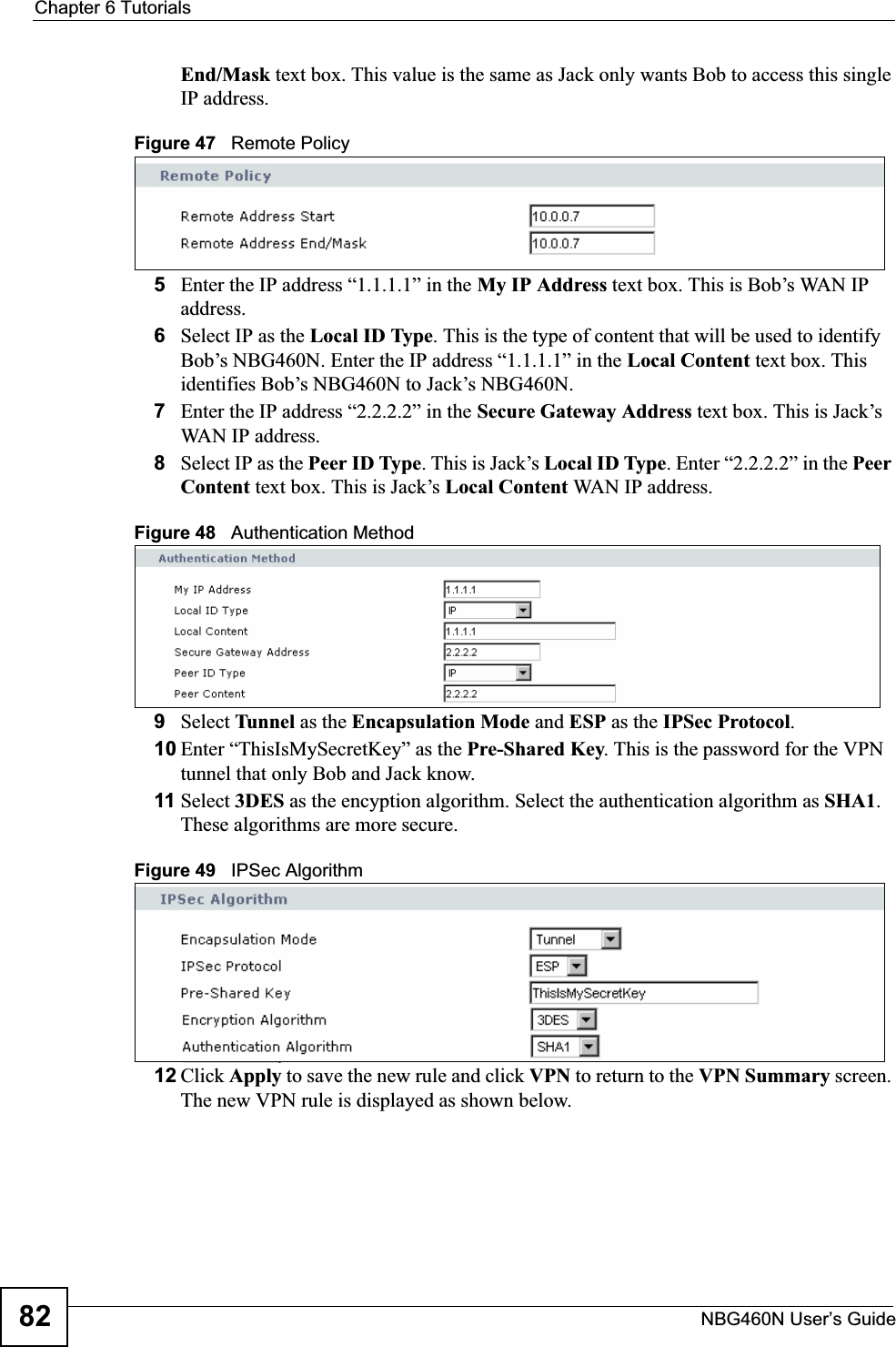 Chapter 6 TutorialsNBG460N User’s Guide82End/Mask text box. This value is the same as Jack only wants Bob to access this single IP address.Figure 47   Remote Policy5Enter the IP address “1.1.1.1” in the My IP Address text box. This is Bob’s WAN IP address.6Select IP as the Local ID Type. This is the type of content that will be used to identify Bob’s NBG460N. Enter the IP address “1.1.1.1” in the Local Content text box. This identifies Bob’s NBG460N to Jack’s NBG460N.7Enter the IP address “2.2.2.2” in the Secure Gateway Address text box. This is Jack’s WAN IP address.8Select IP as the Peer ID Type. This is Jack’s Local ID Type. Enter “2.2.2.2” in the Peer Content text box. This is Jack’s Local Content WAN IP address.Figure 48   Authentication Method9Select Tunnel as the Encapsulation Mode and ESP as the IPSec Protocol.10 Enter “ThisIsMySecretKey” as the Pre-Shared Key. This is the password for the VPN tunnel that only Bob and Jack know.11 Select 3DES as the encyption algorithm. Select the authentication algorithm as SHA1.These algorithms are more secure.Figure 49   IPSec Algorithm12 Click Apply to save the new rule and click VPN to return to the VPN Summary screen. The new VPN rule is displayed as shown below.