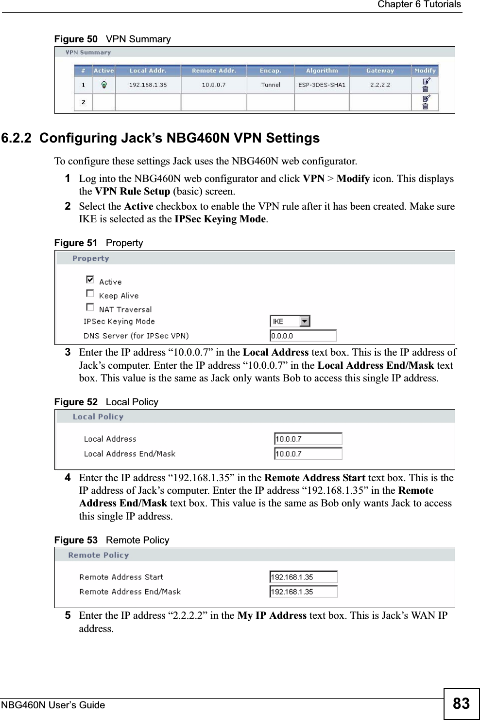  Chapter 6 TutorialsNBG460N User’s Guide 83Figure 50   VPN Summary6.2.2  Configuring Jack’s NBG460N VPN SettingsTo configure these settings Jack uses the NBG460N web configurator.1Log into the NBG460N web configurator and click VPN &gt; Modify icon. This displays the VPN Rule Setup (basic) screen.2Select the Active checkbox to enable the VPN rule after it has been created. Make sure IKE is selected as the IPSec Keying Mode.Figure 51   Property3Enter the IP address “10.0.0.7” in the Local Address text box. This is the IP address of Jack’s computer. Enter the IP address “10.0.0.7” in the Local Address End/Mask text box. This value is the same as Jack only wants Bob to access this single IP address.Figure 52   Local Policy4Enter the IP address “192.168.1.35” in the Remote Address Start text box. This is the IP address of Jack’s computer. Enter the IP address “192.168.1.35” in the Remote Address End/Mask text box. This value is the same as Bob only wants Jack to access this single IP address.Figure 53   Remote Policy5Enter the IP address “2.2.2.2” in the My IP Address text box. This is Jack’s WAN IP address.