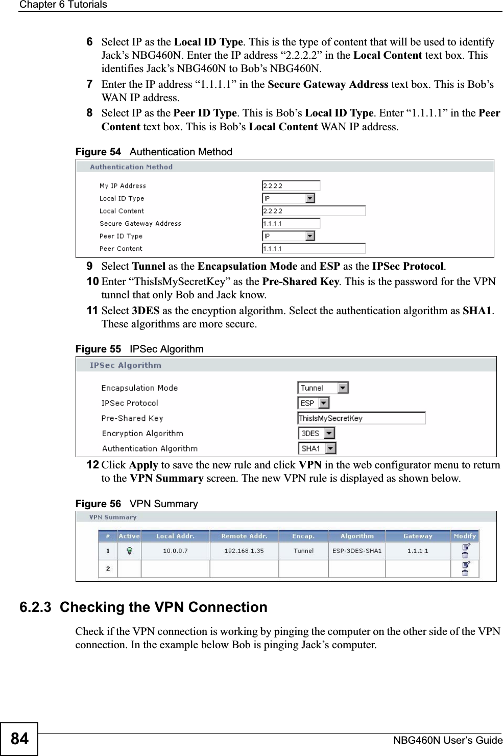 Chapter 6 TutorialsNBG460N User’s Guide846Select IP as the Local ID Type. This is the type of content that will be used to identify Jack’s NBG460N. Enter the IP address “2.2.2.2” in the Local Content text box. This identifies Jack’s NBG460N to Bob’s NBG460N.7Enter the IP address “1.1.1.1” in the Secure Gateway Address text box. This is Bob’s WAN IP address.8Select IP as the Peer ID Type. This is Bob’s Local ID Type. Enter “1.1.1.1” in the PeerContent text box. This is Bob’s Local Content WAN IP address.Figure 54   Authentication Method9Select Tunnel as the Encapsulation Mode and ESP as the IPSec Protocol.10 Enter “ThisIsMySecretKey” as the Pre-Shared Key. This is the password for the VPN tunnel that only Bob and Jack know.11 Select 3DES as the encyption algorithm. Select the authentication algorithm as SHA1.These algorithms are more secure.Figure 55   IPSec Algorithm12 Click Apply to save the new rule and click VPN in the web configurator menu to return to the VPN Summary screen. The new VPN rule is displayed as shown below.Figure 56   VPN Summary6.2.3  Checking the VPN ConnectionCheck if the VPN connection is working by pinging the computer on the other side of the VPN connection. In the example below Bob is pinging Jack’s computer.