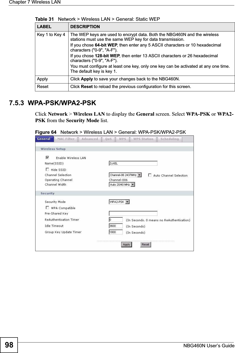 Chapter 7 Wireless LANNBG460N User’s Guide987.5.3  WPA-PSK/WPA2-PSKClick Network &gt; Wireless LAN to display the General screen. Select WPA-PSK or WPA2-PSK from the Security Mode list.Figure 64   Network &gt; Wireless LAN &gt; General: WPA-PSK/WPA2-PSKKey 1 to Key 4 The WEP keys are used to encrypt data. Both the NBG460N and the wireless stations must use the same WEP key for data transmission.If you chose 64-bit WEP, then enter any 5 ASCII characters or 10 hexadecimal characters (&quot;0-9&quot;, &quot;A-F&quot;).If you chose 128-bit WEP, then enter 13 ASCII characters or 26 hexadecimal characters (&quot;0-9&quot;, &quot;A-F&quot;). You must configure at least one key, only one key can be activated at any one time. The default key is key 1.Apply Click Apply to save your changes back to the NBG460N.Reset Click Reset to reload the previous configuration for this screen.Table 31   Network &gt; Wireless LAN &gt; General: Static WEPLABEL DESCRIPTION