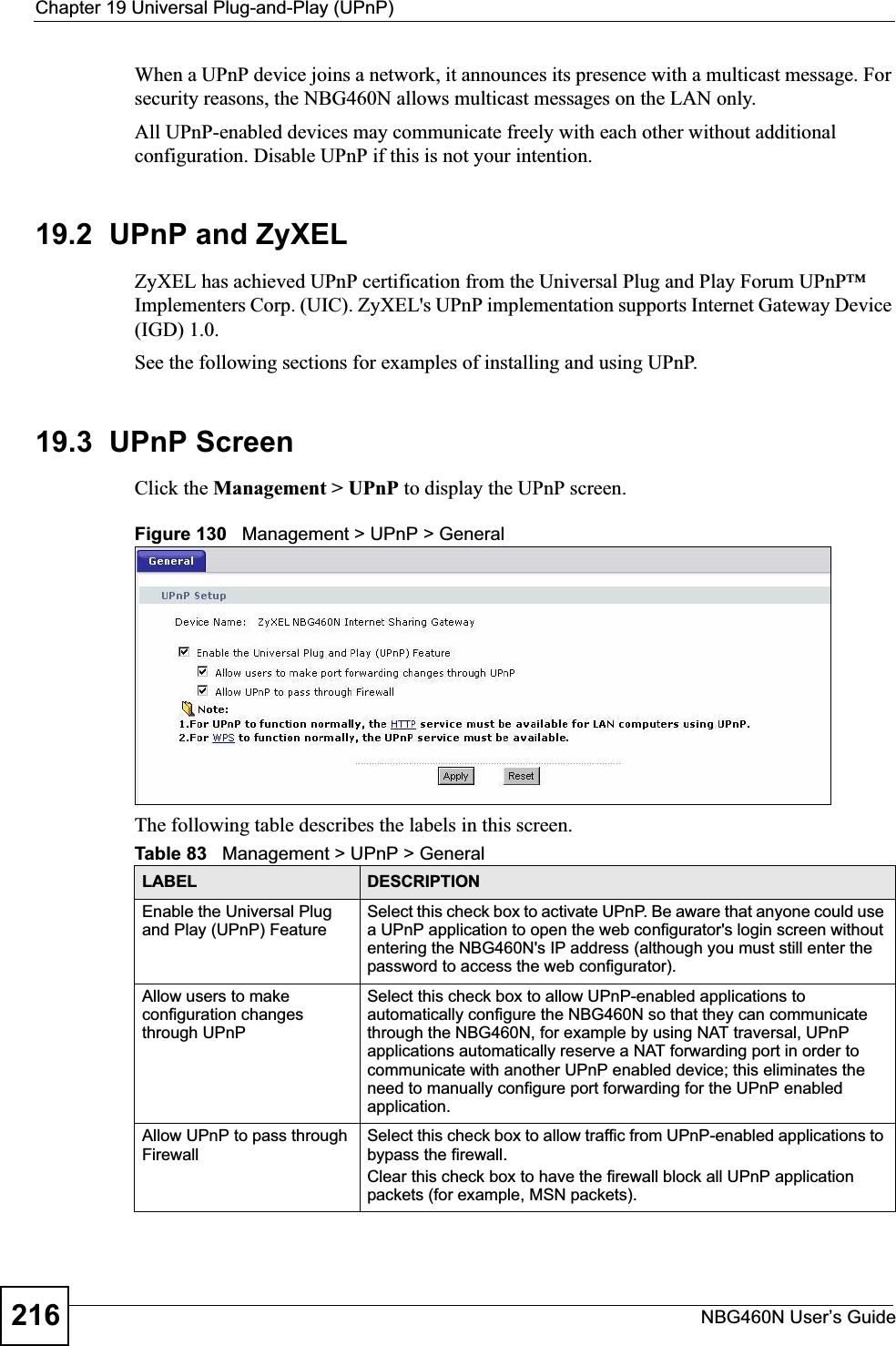 Chapter 19 Universal Plug-and-Play (UPnP)NBG460N User’s Guide216When a UPnP device joins a network, it announces its presence with a multicast message. For security reasons, the NBG460N allows multicast messages on the LAN only.All UPnP-enabled devices may communicate freely with each other without additional configuration. Disable UPnP if this is not your intention. 19.2  UPnP and ZyXELZyXEL has achieved UPnP certification from the Universal Plug and Play Forum UPnP™ Implementers Corp. (UIC). ZyXEL&apos;s UPnP implementation supports Internet Gateway Device (IGD) 1.0. See the following sections for examples of installing and using UPnP.19.3  UPnP ScreenClick the Management &gt; UPnP to display the UPnP screen.Figure 130   Management &gt; UPnP &gt; General The following table describes the labels in this screen. Table 83   Management &gt; UPnP &gt; GeneralLABEL DESCRIPTIONEnable the Universal Plug and Play (UPnP) FeatureSelect this check box to activate UPnP. Be aware that anyone could use a UPnP application to open the web configurator&apos;s login screen without entering the NBG460N&apos;s IP address (although you must still enter the password to access the web configurator).Allow users to make configuration changes through UPnPSelect this check box to allow UPnP-enabled applications to automatically configure the NBG460N so that they can communicate through the NBG460N, for example by using NAT traversal, UPnP applications automatically reserve a NAT forwarding port in order to communicate with another UPnP enabled device; this eliminates the need to manually configure port forwarding for the UPnP enabled application. Allow UPnP to pass through FirewallSelect this check box to allow traffic from UPnP-enabled applications to bypass the firewall. Clear this check box to have the firewall block all UPnP application packets (for example, MSN packets).