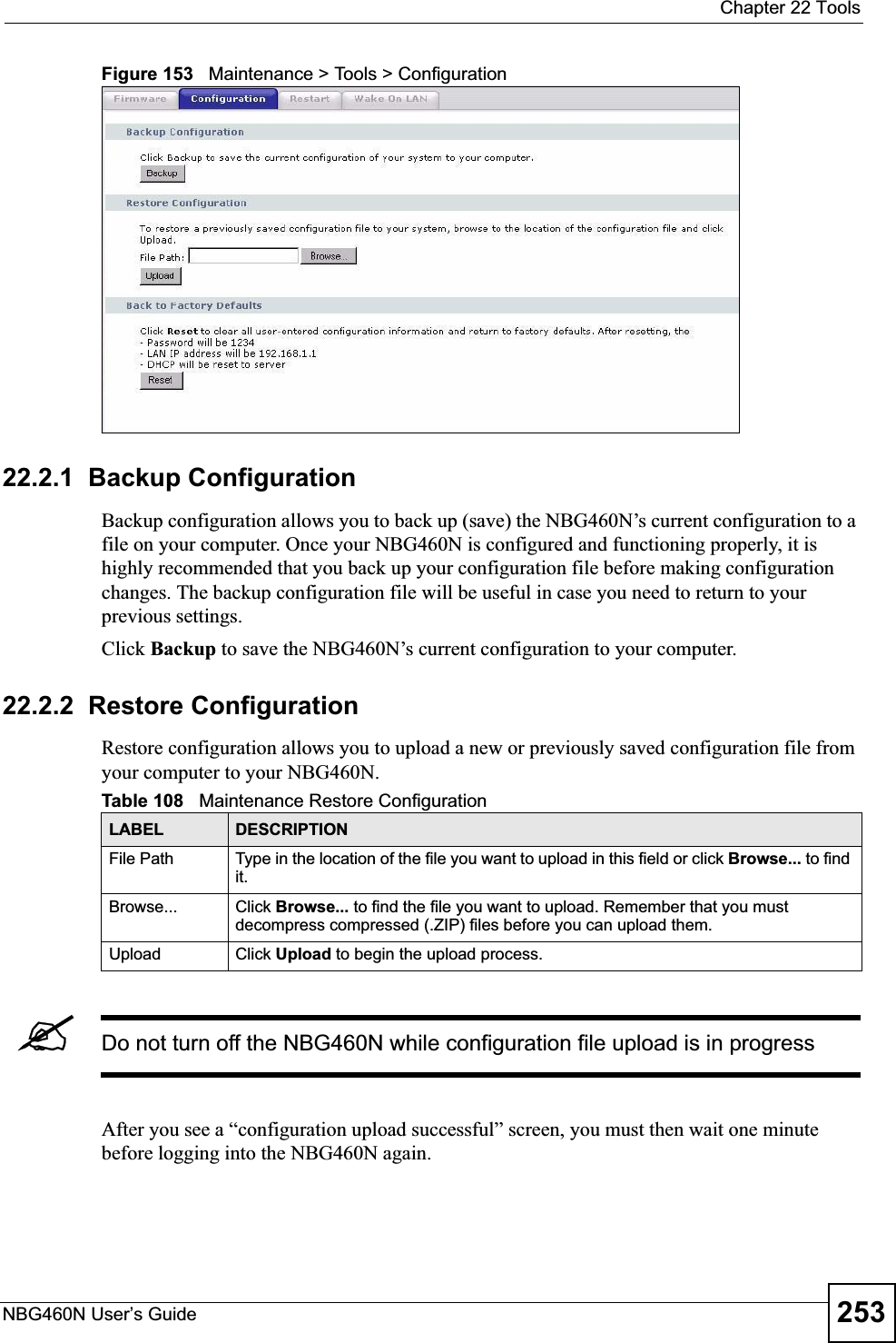  Chapter 22 ToolsNBG460N User’s Guide 253Figure 153   Maintenance &gt; Tools &gt; Configuration 22.2.1  Backup ConfigurationBackup configuration allows you to back up (save) the NBG460N’s current configuration to a file on your computer. Once your NBG460N is configured and functioning properly, it is highly recommended that you back up your configuration file before making configuration changes. The backup configuration file will be useful in case you need to return to your previous settings. Click Backup to save the NBG460N’s current configuration to your computer.22.2.2  Restore ConfigurationRestore configuration allows you to upload a new or previously saved configuration file from your computer to your NBG460N.&quot;Do not turn off the NBG460N while configuration file upload is in progressAfter you see a “configuration upload successful” screen, you must then wait one minute before logging into the NBG460N again. Table 108   Maintenance Restore ConfigurationLABEL DESCRIPTIONFile Path  Type in the location of the file you want to upload in this field or click Browse... to find it.Browse...  Click Browse... to find the file you want to upload. Remember that you must decompress compressed (.ZIP) files before you can upload them. Upload  Click Upload to begin the upload process.