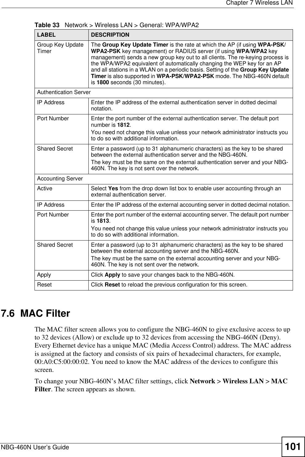  Chapter 7 Wireless LANNBG-460N User’s Guide 1017.6  MAC FilterThe MAC filter screen allows you to configure the NBG-460N to give exclusive access to up to 32 devices (Allow) or exclude up to 32 devices from accessing the NBG-460N (Deny). Every Ethernet device has a unique MAC (Media Access Control) address. The MAC address is assigned at the factory and consists of six pairs of hexadecimal characters, for example, 00:A0:C5:00:00:02. You need to know the MAC address of the devices to configure this screen.To change your NBG-460N’s MAC filter settings, click Network &gt; Wireless LAN &gt; MACFilter. The screen appears as shown.Group Key Update Timer The Group Key Update Timer is the rate at which the AP (if using WPA-PSK/WPA2-PSK key management) or RADIUS server (if using WPA/WPA2 key management) sends a new group key out to all clients. The re-keying process is the WPA/WPA2 equivalent of automatically changing the WEP key for an AP and all stations in a WLAN on a periodic basis. Setting of the Group Key Update Timer is also supported in WPA-PSK/WPA2-PSK mode. The NBG-460N default is 1800 seconds (30 minutes).Authentication ServerIP Address Enter the IP address of the external authentication server in dotted decimal notation.Port Number Enter the port number of the external authentication server. The default port number is 1812.You need not change this value unless your network administrator instructs you to do so with additional information. Shared Secret Enter a password (up to 31 alphanumeric characters) as the key to be shared between the external authentication server and the NBG-460N.The key must be the same on the external authentication server and your NBG-460N. The key is not sent over the network. Accounting ServerActive Select Yes from the drop down list box to enable user accounting through an external authentication server.IP Address Enter the IP address of the external accounting server in dotted decimal notation.Port Number Enter the port number of the external accounting server. The default port number is 1813.You need not change this value unless your network administrator instructs you to do so with additional information. Shared Secret Enter a password (up to 31 alphanumeric characters) as the key to be shared between the external accounting server and the NBG-460N.The key must be the same on the external accounting server and your NBG-460N. The key is not sent over the network. Apply Click Apply to save your changes back to the NBG-460N.Reset Click Reset to reload the previous configuration for this screen.Table 33   Network &gt; Wireless LAN &gt; General: WPA/WPA2LABEL DESCRIPTION