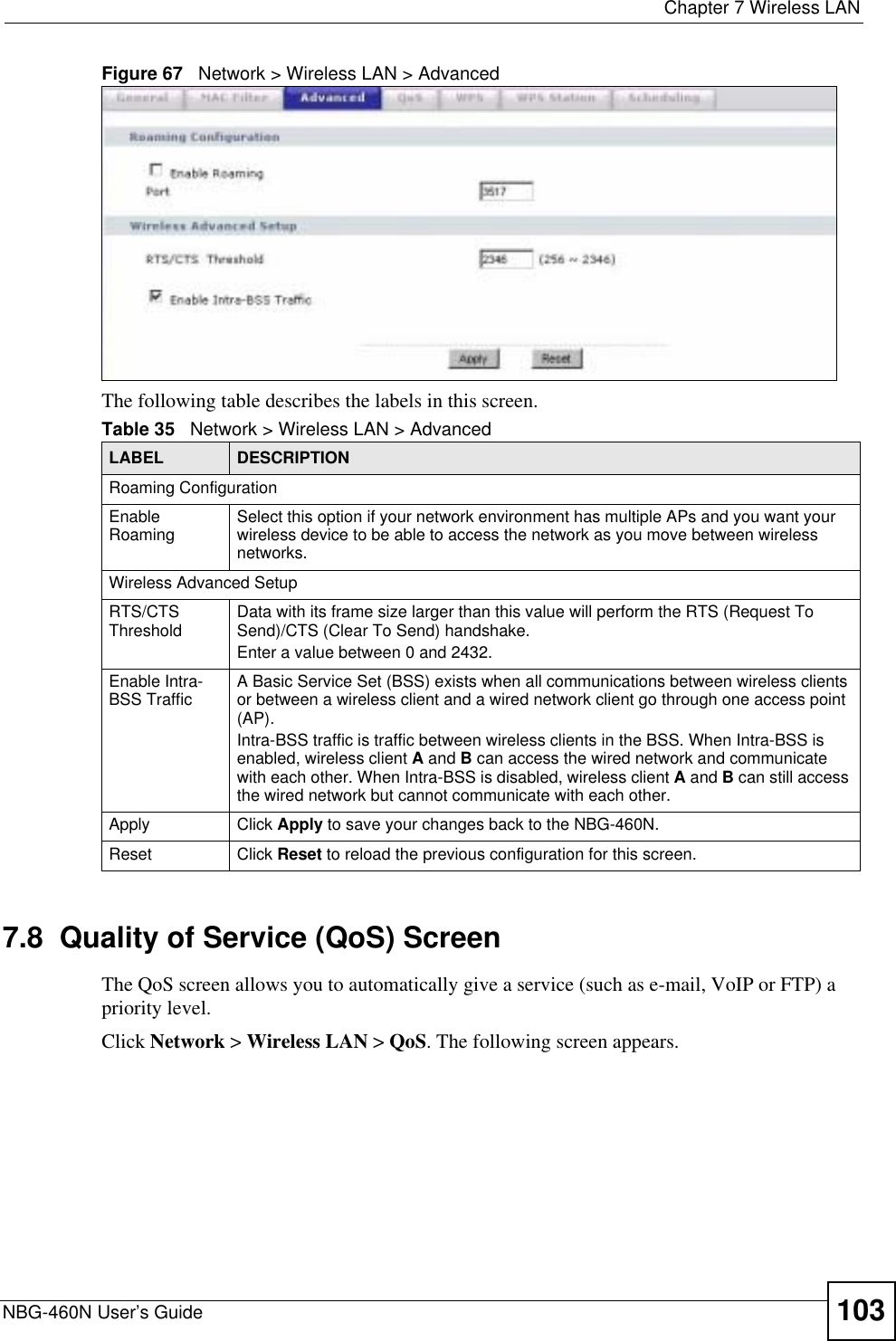  Chapter 7 Wireless LANNBG-460N User’s Guide 103Figure 67   Network &gt; Wireless LAN &gt; AdvancedThe following table describes the labels in this screen. 7.8  Quality of Service (QoS) ScreenThe QoS screen allows you to automatically give a service (such as e-mail, VoIP or FTP) a priority level.Click Network &gt; Wireless LAN &gt; QoS. The following screen appears.Table 35   Network &gt; Wireless LAN &gt; AdvancedLABEL DESCRIPTIONRoaming ConfigurationEnable Roaming Select this option if your network environment has multiple APs and you want your wireless device to be able to access the network as you move between wireless networks.Wireless Advanced SetupRTS/CTSThreshold Data with its frame size larger than this value will perform the RTS (Request To Send)/CTS (Clear To Send) handshake. Enter a value between 0 and 2432. Enable Intra-BSS Traffic A Basic Service Set (BSS) exists when all communications between wireless clients or between a wireless client and a wired network client go through one access point (AP). Intra-BSS traffic is traffic between wireless clients in the BSS. When Intra-BSS is enabled, wireless client A and B can access the wired network and communicate with each other. When Intra-BSS is disabled, wireless client A and B can still access the wired network but cannot communicate with each other.Apply Click Apply to save your changes back to the NBG-460N.Reset Click Reset to reload the previous configuration for this screen.