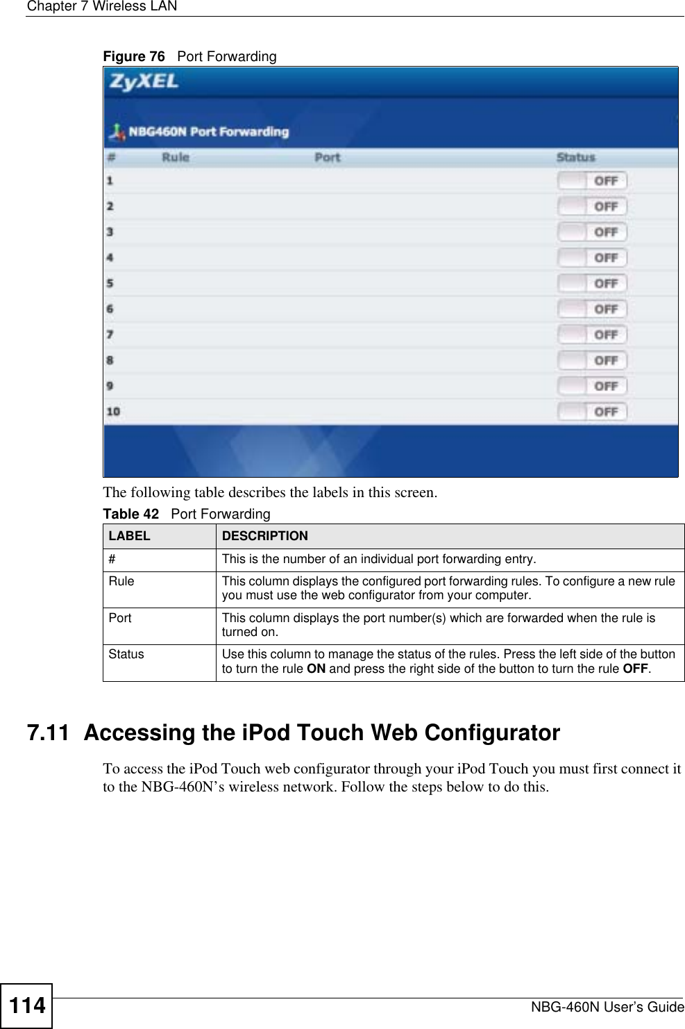 Chapter 7 Wireless LANNBG-460N User’s Guide114Figure 76   Port ForwardingThe following table describes the labels in this screen.7.11  Accessing the iPod Touch Web ConfiguratorTo access the iPod Touch web configurator through your iPod Touch you must first connect it to the NBG-460N’s wireless network. Follow the steps below to do this.Table 42   Port ForwardingLABEL DESCRIPTION#This is the number of an individual port forwarding entry.Rule This column displays the configured port forwarding rules. To configure a new rule you must use the web configurator from your computer.Port This column displays the port number(s) which are forwarded when the rule is turned on.Status Use this column to manage the status of the rules. Press the left side of the button to turn the rule ON and press the right side of the button to turn the rule OFF.
