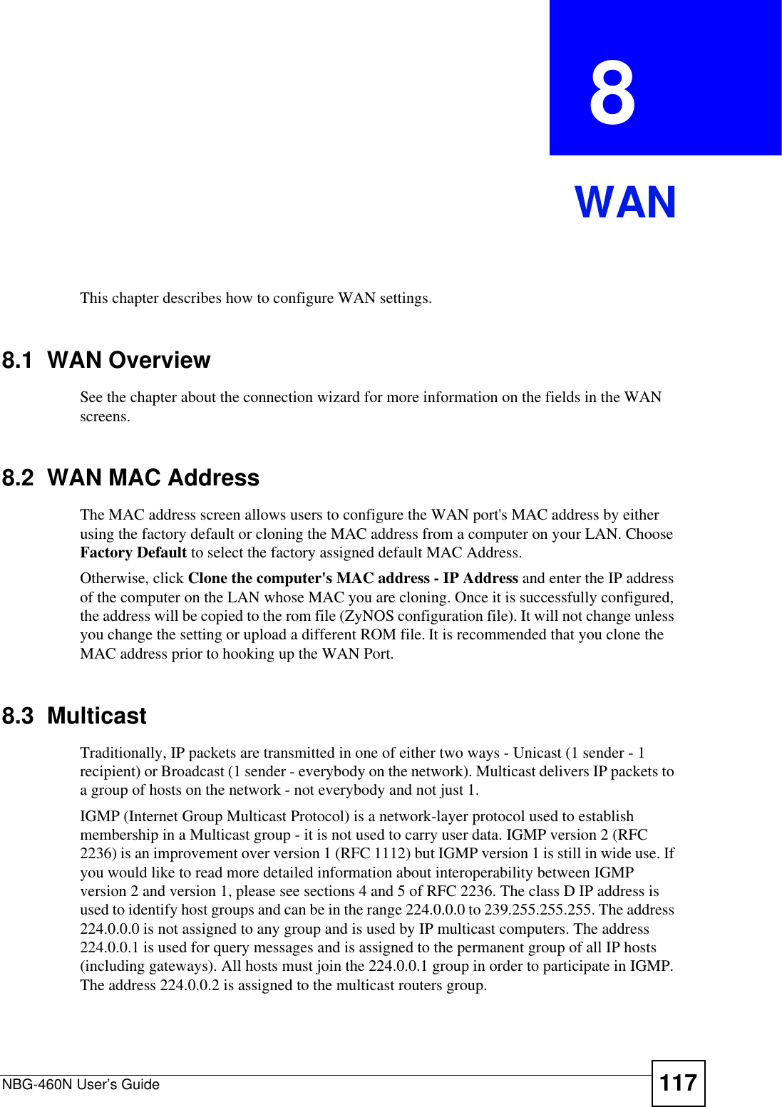 NBG-460N User’s Guide 117CHAPTER  8 WANThis chapter describes how to configure WAN settings.8.1  WAN OverviewSee the chapter about the connection wizard for more information on the fields in the WAN screens.8.2  WAN MAC AddressThe MAC address screen allows users to configure the WAN port&apos;s MAC address by either using the factory default or cloning the MAC address from a computer on your LAN. Choose Factory Default to select the factory assigned default MAC Address.Otherwise, click Clone the computer&apos;s MAC address - IP Address and enter the IP address of the computer on the LAN whose MAC you are cloning. Once it is successfully configured, the address will be copied to the rom file (ZyNOS configuration file). It will not change unless you change the setting or upload a different ROM file. It is recommended that you clone the MAC address prior to hooking up the WAN Port.8.3  MulticastTraditionally, IP packets are transmitted in one of either two ways - Unicast (1 sender - 1 recipient) or Broadcast (1 sender - everybody on the network). Multicast delivers IP packets to a group of hosts on the network - not everybody and not just 1. IGMP (Internet Group Multicast Protocol) is a network-layer protocol used to establish membership in a Multicast group - it is not used to carry user data. IGMP version 2 (RFC 2236) is an improvement over version 1 (RFC 1112) but IGMP version 1 is still in wide use. If you would like to read more detailed information about interoperability between IGMP version 2 and version 1, please see sections 4 and 5 of RFC 2236. The class D IP address is used to identify host groups and can be in the range 224.0.0.0 to 239.255.255.255. The address 224.0.0.0 is not assigned to any group and is used by IP multicast computers. The address 224.0.0.1 is used for query messages and is assigned to the permanent group of all IP hosts (including gateways). All hosts must join the 224.0.0.1 group in order to participate in IGMP. The address 224.0.0.2 is assigned to the multicast routers group. 