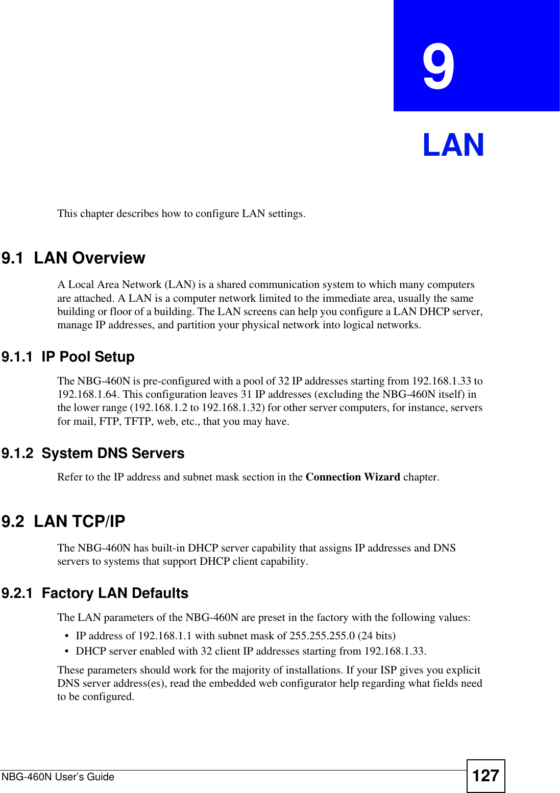 NBG-460N User’s Guide 127CHAPTER  9 LANThis chapter describes how to configure LAN settings.9.1  LAN OverviewA Local Area Network (LAN) is a shared communication system to which many computers are attached. A LAN is a computer network limited to the immediate area, usually the same building or floor of a building. The LAN screens can help you configure a LAN DHCP server, manage IP addresses, and partition your physical network into logical networks.9.1.1  IP Pool SetupThe NBG-460N is pre-configured with a pool of 32 IP addresses starting from 192.168.1.33 to 192.168.1.64. This configuration leaves 31 IP addresses (excluding the NBG-460N itself) in the lower range (192.168.1.2 to 192.168.1.32) for other server computers, for instance, servers for mail, FTP, TFTP, web, etc., that you may have.9.1.2  System DNS ServersRefer to the IP address and subnet mask section in the Connection Wizard chapter.9.2  LAN TCP/IP The NBG-460N has built-in DHCP server capability that assigns IP addresses and DNS servers to systems that support DHCP client capability.9.2.1  Factory LAN DefaultsThe LAN parameters of the NBG-460N are preset in the factory with the following values:• IP address of 192.168.1.1 with subnet mask of 255.255.255.0 (24 bits)• DHCP server enabled with 32 client IP addresses starting from 192.168.1.33. These parameters should work for the majority of installations. If your ISP gives you explicit DNS server address(es), read the embedded web configurator help regarding what fields need to be configured.