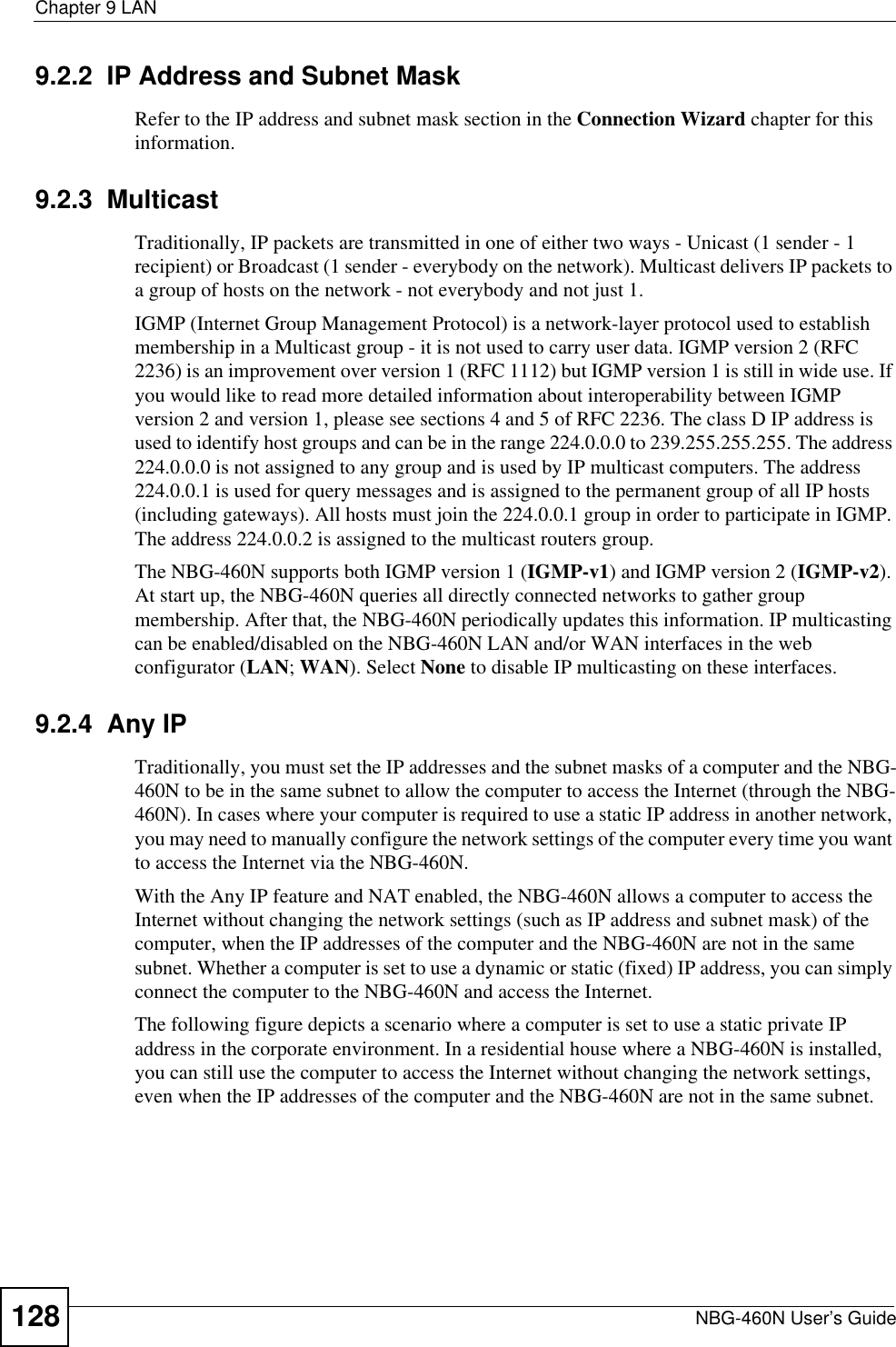 Chapter 9 LANNBG-460N User’s Guide1289.2.2  IP Address and Subnet MaskRefer to the IP address and subnet mask section in the Connection Wizard chapter for this information.9.2.3  MulticastTraditionally, IP packets are transmitted in one of either two ways - Unicast (1 sender - 1 recipient) or Broadcast (1 sender - everybody on the network). Multicast delivers IP packets to a group of hosts on the network - not everybody and not just 1. IGMP (Internet Group Management Protocol) is a network-layer protocol used to establish membership in a Multicast group - it is not used to carry user data. IGMP version 2 (RFC 2236) is an improvement over version 1 (RFC 1112) but IGMP version 1 is still in wide use. If you would like to read more detailed information about interoperability between IGMP version 2 and version 1, please see sections 4 and 5 of RFC 2236. The class D IP address is used to identify host groups and can be in the range 224.0.0.0 to 239.255.255.255. The address 224.0.0.0 is not assigned to any group and is used by IP multicast computers. The address 224.0.0.1 is used for query messages and is assigned to the permanent group of all IP hosts (including gateways). All hosts must join the 224.0.0.1 group in order to participate in IGMP. The address 224.0.0.2 is assigned to the multicast routers group. The NBG-460N supports both IGMP version 1 (IGMP-v1) and IGMP version 2 (IGMP-v2).At start up, the NBG-460N queries all directly connected networks to gather group membership. After that, the NBG-460N periodically updates this information. IP multicasting can be enabled/disabled on the NBG-460N LAN and/or WAN interfaces in the web configurator (LAN; WAN). Select None to disable IP multicasting on these interfaces.9.2.4  Any IPTraditionally, you must set the IP addresses and the subnet masks of a computer and the NBG-460N to be in the same subnet to allow the computer to access the Internet (through the NBG-460N). In cases where your computer is required to use a static IP address in another network, you may need to manually configure the network settings of the computer every time you want to access the Internet via the NBG-460N.With the Any IP feature and NAT enabled, the NBG-460N allows a computer to access the Internet without changing the network settings (such as IP address and subnet mask) of the computer, when the IP addresses of the computer and the NBG-460N are not in the same subnet. Whether a computer is set to use a dynamic or static (fixed) IP address, you can simply connect the computer to the NBG-460N and access the Internet.The following figure depicts a scenario where a computer is set to use a static private IP address in the corporate environment. In a residential house where a NBG-460N is installed, you can still use the computer to access the Internet without changing the network settings, even when the IP addresses of the computer and the NBG-460N are not in the same subnet. 