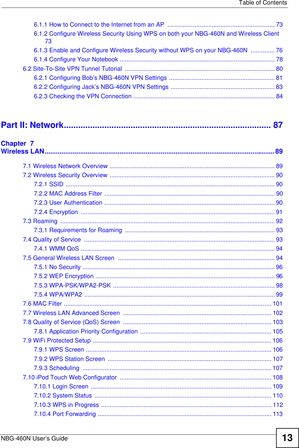   Table of ContentsNBG-460N User’s Guide 136.1.1 How to Connect to the Internet from an AP  ............................................................... 736.1.2 Configure Wireless Security Using WPS on both your NBG-460N and Wireless Client 736.1.3 Enable and Configure Wireless Security without WPS on your NBG-460N  .............. 766.1.4 Configure Your Notebook ........................................................................................... 786.2 Site-To-Site VPN Tunnel Tutorial  ........................................................................................ 806.2.1 Configuring Bob’s NBG-460N VPN Settings .............................................................. 816.2.2 Configuring Jack’s NBG-460N VPN Settings ............................................................. 836.2.3 Checking the VPN Connection ................................................................................... 84Part II: Network....................................................................................... 87Chapter  7Wireless LAN...........................................................................................................................897.1 Wireless Network Overview ................................................................................................. 897.2 Wireless Security Overview .................................................................................................907.2.1 SSID ........................................................................................................................... 907.2.2 MAC Address Filter .................................................................................................... 907.2.3 User Authentication .................................................................................................... 907.2.4 Encryption  .................................................................................................................. 917.3 Roaming  .............................................................................................................................. 927.3.1 Requirements for Roaming  ........................................................................................ 937.4 Quality of Service  ................................................................................................................ 937.4.1 WMM QoS ..................................................................................................................947.5 General Wireless LAN Screen  ............................................................................................ 947.5.1 No Security ................................................................................................................. 967.5.2 WEP Encryption ......................................................................................................... 967.5.3 WPA-PSK/WPA2-PSK ............................................................................................... 987.5.4 WPA/WPA2 ................................................................................................................ 997.6 MAC Filter .......................................................................................................................... 1017.7 Wireless LAN Advanced Screen  ....................................................................................... 1027.8 Quality of Service (QoS) Screen  ....................................................................................... 1037.8.1 Application Priority Configuration ............................................................................. 1057.9 WiFi Protected Setup ......................................................................................................... 1067.9.1 WPS Screen ............................................................................................................. 1067.9.2 WPS Station Screen  ................................................................................................ 1077.9.3 Scheduling  ...............................................................................................................1077.10 iPod Touch Web Configurator  ......................................................................................... 1087.10.1 Login Screen .......................................................................................................... 1097.10.2 System Status ........................................................................................................ 1107.10.3 WPS in Progress .................................................................................................... 1127.10.4 Port Forwarding ...................................................................................................... 113