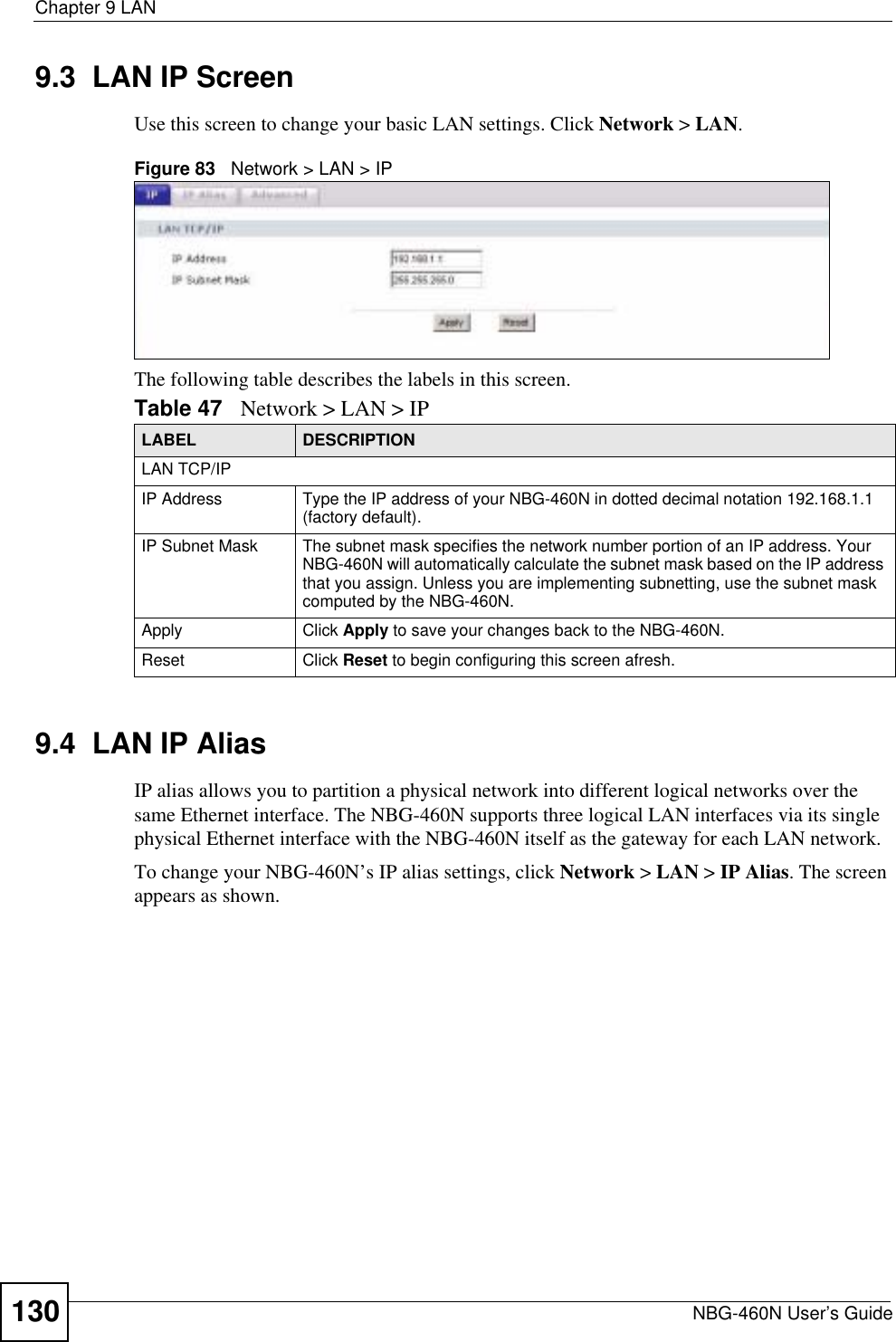 Chapter 9 LANNBG-460N User’s Guide1309.3  LAN IP ScreenUse this screen to change your basic LAN settings. Click Network &gt; LAN.Figure 83   Network &gt; LAN &gt; IP The following table describes the labels in this screen.9.4  LAN IP Alias IP alias allows you to partition a physical network into different logical networks over the same Ethernet interface. The NBG-460N supports three logical LAN interfaces via its single physical Ethernet interface with the NBG-460N itself as the gateway for each LAN network.To change your NBG-460N’s IP alias settings, click Network &gt; LAN &gt; IP Alias. The screen appears as shown.Table 47 Network &gt; LAN &gt; IPLABEL DESCRIPTIONLAN TCP/IPIP Address Type the IP address of your NBG-460N in dotted decimal notation 192.168.1.1 (factory default).IP Subnet Mask The subnet mask specifies the network number portion of an IP address. Your NBG-460N will automatically calculate the subnet mask based on the IP address that you assign. Unless you are implementing subnetting, use the subnet mask computed by the NBG-460N.Apply Click Apply to save your changes back to the NBG-460N.Reset Click Reset to begin configuring this screen afresh.