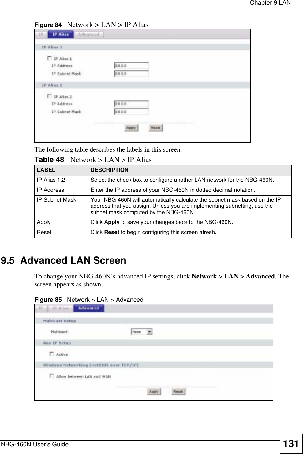  Chapter 9 LANNBG-460N User’s Guide 131Figure 84   Network &gt; LAN &gt; IP AliasThe following table describes the labels in this screen.9.5  Advanced LAN ScreenTo change your NBG-460N’s advanced IP settings, click Network &gt; LAN &gt; Advanced. The screen appears as shown.Figure 85   Network &gt; LAN &gt; Advanced   Table 48 Network &gt; LAN &gt; IP AliasLABEL DESCRIPTIONIP Alias 1,2 Select the check box to configure another LAN network for the NBG-460N.IP Address Enter the IP address of your NBG-460N in dotted decimal notation. IP Subnet Mask Your NBG-460N will automatically calculate the subnet mask based on the IP address that you assign. Unless you are implementing subnetting, use the subnet mask computed by the NBG-460N.Apply Click Apply to save your changes back to the NBG-460N.Reset Click Reset to begin configuring this screen afresh.