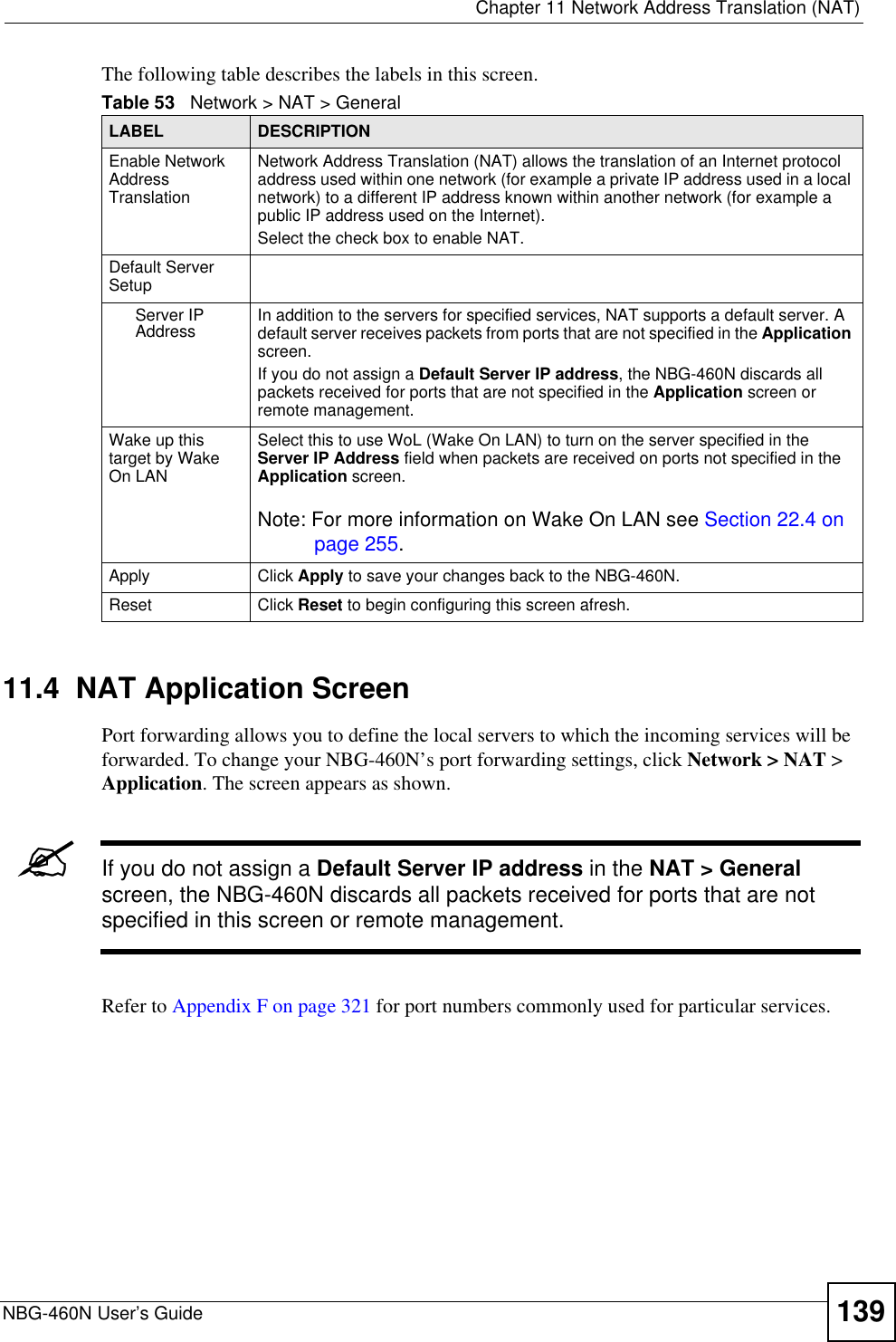  Chapter 11 Network Address Translation (NAT)NBG-460N User’s Guide 139The following table describes the labels in this screen.11.4  NAT Application ScreenPort forwarding allows you to define the local servers to which the incoming services will be forwarded. To change your NBG-460N’s port forwarding settings, click Network &gt; NAT &gt; Application. The screen appears as shown.&quot;If you do not assign a Default Server IP address in the NAT &gt; Generalscreen, the NBG-460N discards all packets received for ports that are not specified in this screen or remote management.Refer to Appendix F on page 321 for port numbers commonly used for particular services.Table 53   Network &gt; NAT &gt; GeneralLABEL DESCRIPTIONEnable Network Address TranslationNetwork Address Translation (NAT) allows the translation of an Internet protocol address used within one network (for example a private IP address used in a local network) to a different IP address known within another network (for example a public IP address used on the Internet). Select the check box to enable NAT.Default Server SetupServer IP Address In addition to the servers for specified services, NAT supports a default server. A default server receives packets from ports that are not specified in the Applicationscreen.If you do not assign a Default Server IP address, the NBG-460N discards all packets received for ports that are not specified in the Application screen or remote management.Wake up this target by Wake On LANSelect this to use WoL (Wake On LAN) to turn on the server specified in the Server IP Address field when packets are received on ports not specified in the Application screen. Note: For more information on Wake On LAN see Section 22.4 on page 255.Apply Click Apply to save your changes back to the NBG-460N.Reset Click Reset to begin configuring this screen afresh.