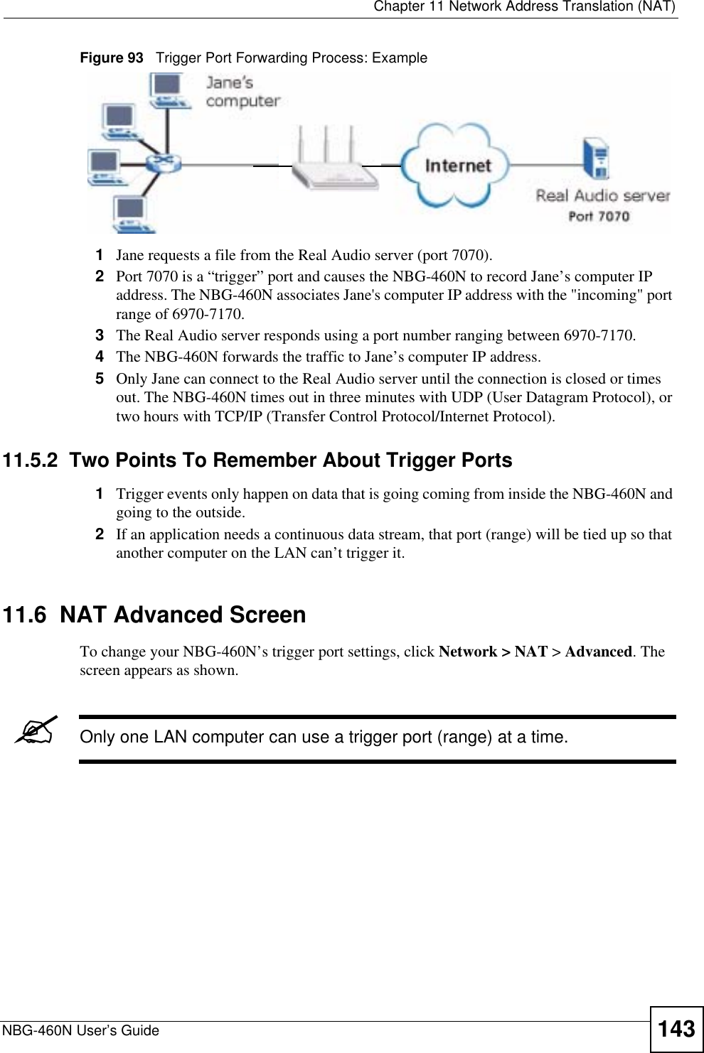  Chapter 11 Network Address Translation (NAT)NBG-460N User’s Guide 143Figure 93   Trigger Port Forwarding Process: Example1Jane requests a file from the Real Audio server (port 7070).2Port 7070 is a “trigger” port and causes the NBG-460N to record Jane’s computer IP address. The NBG-460N associates Jane&apos;s computer IP address with the &quot;incoming&quot; port range of 6970-7170.3The Real Audio server responds using a port number ranging between 6970-7170.4The NBG-460N forwards the traffic to Jane’s computer IP address. 5Only Jane can connect to the Real Audio server until the connection is closed or times out. The NBG-460N times out in three minutes with UDP (User Datagram Protocol), or two hours with TCP/IP (Transfer Control Protocol/Internet Protocol). 11.5.2  Two Points To Remember About Trigger Ports1Trigger events only happen on data that is going coming from inside the NBG-460N and going to the outside.2If an application needs a continuous data stream, that port (range) will be tied up so that another computer on the LAN can’t trigger it.11.6  NAT Advanced ScreenTo change your NBG-460N’s trigger port settings, click Network &gt; NAT &gt; Advanced. The screen appears as shown.&quot;Only one LAN computer can use a trigger port (range) at a time.