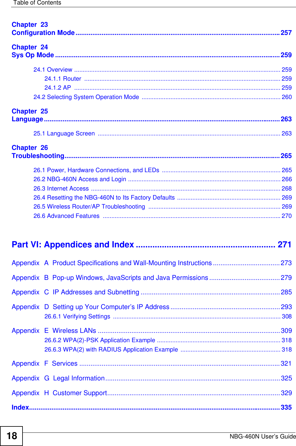 Table of ContentsNBG-460N User’s Guide18Chapter  23Configuration Mode..............................................................................................................257Chapter  24Sys Op Mode .........................................................................................................................25924.1 Overview .......................................................................................................................... 25924.1.1 Router  .................................................................................................................... 25924.1.2 AP  .......................................................................................................................... 25924.2 Selecting System Operation Mode  .................................................................................. 260Chapter  25Language...............................................................................................................................26325.1 Language Screen  ............................................................................................................ 263Chapter  26Troubleshooting....................................................................................................................26526.1 Power, Hardware Connections, and LEDs  ...................................................................... 26526.2 NBG-460N Access and Login .......................................................................................... 26626.3 Internet Access ................................................................................................................ 26826.4 Resetting the NBG-460N to Its Factory Defaults ............................................................. 26926.5 Wireless Router/AP Troubleshooting  .............................................................................. 26926.6 Advanced Features  .........................................................................................................270Part VI: Appendices and Index ........................................................... 271Appendix  A  Product Specifications and Wall-Mounting Instructions....................................273Appendix  B  Pop-up Windows, JavaScripts and Java Permissions......................................279Appendix  C  IP Addresses and Subnetting ...........................................................................285Appendix  D  Setting up Your Computer’s IP Address ...........................................................29326.6.1 Verifying Settings  ................................................................................................... 308Appendix  E  Wireless LANs ..................................................................................................30926.6.2 WPA(2)-PSK Application Example ......................................................................... 31826.6.3 WPA(2) with RADIUS Application Example ........................................................... 318Appendix  F  Services ............................................................................................................321Appendix  G  Legal Information..............................................................................................325Appendix  H  Customer Support.............................................................................................329Index.......................................................................................................................................335