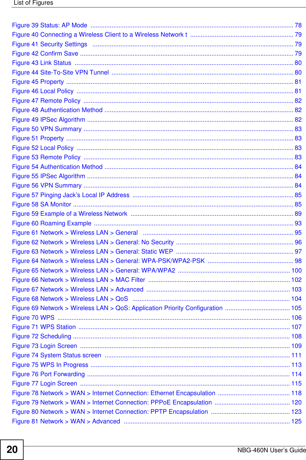 List of FiguresNBG-460N User’s Guide20Figure 39 Status: AP Mode  .................................................................................................................... 78Figure 40 Connecting a Wireless Client to a Wireless Network t  ........................................................... 79Figure 41 Security Settings   ................................................................................................................... 79Figure 42 Confirm Save .......................................................................................................................... 79Figure 43 Link Status  ............................................................................................................................. 80Figure 44 Site-To-Site VPN Tunnel  ........................................................................................................ 80Figure 45 Property .................................................................................................................................. 81Figure 46 Local Policy  ............................................................................................................................ 81Figure 47 Remote Policy  ........................................................................................................................ 82Figure 48 Authentication Method ............................................................................................................ 82Figure 49 IPSec Algorithm ...................................................................................................................... 82Figure 50 VPN Summary ........................................................................................................................ 83Figure 51 Property .................................................................................................................................. 83Figure 52 Local Policy  ............................................................................................................................ 83Figure 53 Remote Policy  ........................................................................................................................ 83Figure 54 Authentication Method ............................................................................................................ 84Figure 55 IPSec Algorithm ...................................................................................................................... 84Figure 56 VPN Summary ........................................................................................................................ 84Figure 57 Pinging Jack’s Local IP Address  ............................................................................................ 85Figure 58 SA Monitor .............................................................................................................................. 85Figure 59 Example of a Wireless Network  ............................................................................................. 89Figure 60 Roaming Example .................................................................................................................. 93Figure 61 Network &gt; Wireless LAN &gt; General   ...................................................................................... 95Figure 62 Network &gt; Wireless LAN &gt; General: No Security ................................................................... 96Figure 63 Network &gt; Wireless LAN &gt; General: Static WEP  ................................................................... 97Figure 64 Network &gt; Wireless LAN &gt; General: WPA-PSK/WPA2-PSK  ................................................. 98Figure 65 Network &gt; Wireless LAN &gt; General: WPA/WPA2  ................................................................ 100Figure 66 Network &gt; Wireless LAN &gt; MAC Filter  ................................................................................. 102Figure 67 Network &gt; Wireless LAN &gt; Advanced  .................................................................................. 103Figure 68 Network &gt; Wireless LAN &gt; QoS  .......................................................................................... 104Figure 69 Network &gt; Wireless LAN &gt; QoS: Application Priority Configuration ..................................... 105Figure 70 WPS  ..................................................................................................................................... 106Figure 71 WPS Station ......................................................................................................................... 107Figure 72 Scheduling ............................................................................................................................ 108Figure 73 Login Screen  ........................................................................................................................ 109Figure 74 System Status screen  .......................................................................................................... 111Figure 75 WPS In Progress .................................................................................................................. 113Figure 76 Port Forwarding .................................................................................................................... 114Figure 77 Login Screen  ........................................................................................................................ 115Figure 78 Network &gt; WAN &gt; Internet Connection: Ethernet Encapsulation  ......................................... 118Figure 79 Network &gt; WAN &gt; Internet Connection: PPPoE Encapsulation  ........................................... 120Figure 80 Network &gt; WAN &gt; Internet Connection: PPTP Encapsulation  ............................................. 123Figure 81 Network &gt; WAN &gt; Advanced  ............................................................................................... 125