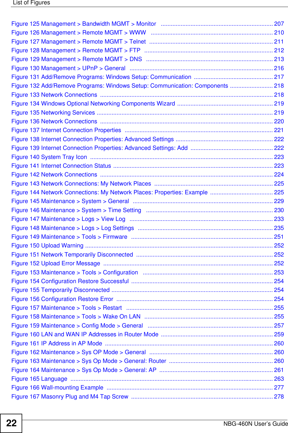 List of FiguresNBG-460N User’s Guide22Figure 125 Management &gt; Bandwidth MGMT &gt; Monitor   .................................................................... 207Figure 126 Management &gt; Remote MGMT &gt; WWW   .......................................................................... 210Figure 127 Management &gt; Remote MGMT &gt; Telnet  ........................................................................... 211Figure 128 Management &gt; Remote MGMT &gt; FTP  .............................................................................. 212Figure 129 Management &gt; Remote MGMT &gt; DNS   ............................................................................. 213Figure 130 Management &gt; UPnP &gt; General  ....................................................................................... 216Figure 131 Add/Remove Programs: Windows Setup: Communication ................................................ 217Figure 132 Add/Remove Programs: Windows Setup: Communication: Components .......................... 218Figure 133 Network Connections  ......................................................................................................... 218Figure 134 Windows Optional Networking Components Wizard .......................................................... 219Figure 135 Networking Services ........................................................................................................... 219Figure 136 Network Connections  ......................................................................................................... 220Figure 137 Internet Connection Properties  .......................................................................................... 221Figure 138 Internet Connection Properties: Advanced Settings ........................................................... 222Figure 139 Internet Connection Properties: Advanced Settings: Add  .................................................. 222Figure 140 System Tray Icon  ............................................................................................................... 223Figure 141 Internet Connection Status ................................................................................................. 223Figure 142 Network Connections  ......................................................................................................... 224Figure 143 Network Connections: My Network Places  ........................................................................ 225Figure 144 Network Connections: My Network Places: Properties: Example ...................................... 225Figure 145 Maintenance &gt; System &gt; General  .....................................................................................229Figure 146 Maintenance &gt; System &gt; Time Setting   ............................................................................. 230Figure 147 Maintenance &gt; Logs &gt; View Log   ....................................................................................... 233Figure 148 Maintenance &gt; Logs &gt; Log Settings  ..................................................................................235Figure 149 Maintenance &gt; Tools &gt; Firmware  ...................................................................................... 251Figure 150 Upload Warning .................................................................................................................. 252Figure 151 Network Temporarily Disconnected  ................................................................................... 252Figure 152 Upload Error Message  ....................................................................................................... 252Figure 153 Maintenance &gt; Tools &gt; Configuration   ............................................................................... 253Figure 154 Configuration Restore Successful  ...................................................................................... 254Figure 155 Temporarily Disconnected .................................................................................................. 254Figure 156 Configuration Restore Error  ............................................................................................... 254Figure 157 Maintenance &gt; Tools &gt; Restart   ......................................................................................... 255Figure 158 Maintenance &gt; Tools &gt; Wake On LAN  .............................................................................. 255Figure 159 Maintenance &gt; Config Mode &gt; General   ............................................................................ 257Figure 160 LAN and WAN IP Addresses in Router Mode .................................................................... 259Figure 161 IP Address in AP Mode  ...................................................................................................... 260Figure 162 Maintenance &gt; Sys OP Mode &gt; General  ........................................................................... 260Figure 163 Maintenance &gt; Sys Op Mode &gt; General: Router  ............................................................... 260Figure 164 Maintenance &gt; Sys Op Mode &gt; General: AP  ..................................................................... 261Figure 165 Language  ........................................................................................................................... 263Figure 166 Wall-mounting Example  ..................................................................................................... 277Figure 167 Masonry Plug and M4 Tap Screw  ...................................................................................... 278