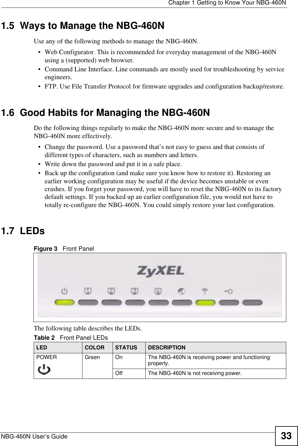  Chapter 1 Getting to Know Your NBG-460NNBG-460N User’s Guide 331.5  Ways to Manage the NBG-460NUse any of the following methods to manage the NBG-460N.• Web Configurator. This is recommended for everyday management of the NBG-460N using a (supported) web browser. • Command Line Interface. Line commands are mostly used for troubleshooting by service engineers.  • FTP. Use File Transfer Protocol for firmware upgrades and configuration backup/restore.1.6  Good Habits for Managing the NBG-460NDo the following things regularly to make the NBG-460N more secure and to manage the NBG-460N more effectively.• Change the password. Use a password that’s not easy to guess and that consists of different types of characters, such as numbers and letters.• Write down the password and put it in a safe place.• Back up the configuration (and make sure you know how to restore it). Restoring an earlier working configuration may be useful if the device becomes unstable or even crashes. If you forget your password, you will have to reset the NBG-460N to its factory default settings. If you backed up an earlier configuration file, you would not have to totally re-configure the NBG-460N. You could simply restore your last configuration.1.7  LEDsFigure 3   Front PanelThe following table describes the LEDs.Table 2   Front Panel LEDsLED COLOR STATUS DESCRIPTIONPOWER Green On The NBG-460N is receiving power and functioning properly. Off The NBG-460N is not receiving power.