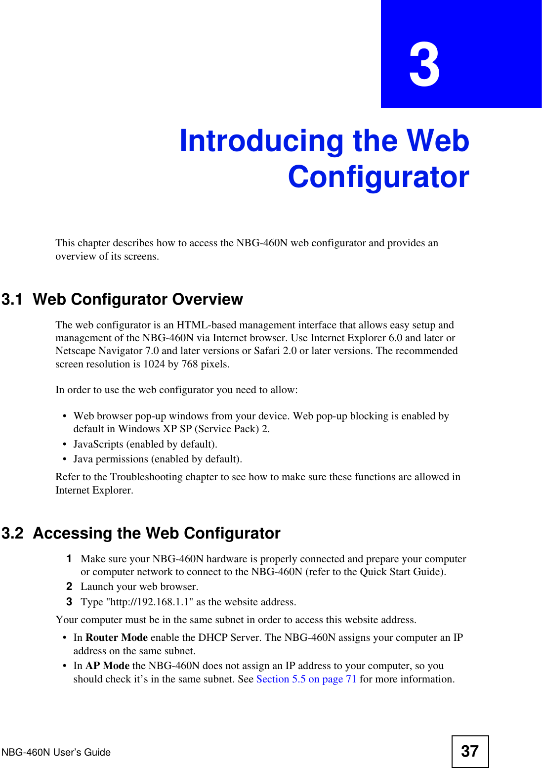 NBG-460N User’s Guide 37CHAPTER  3 Introducing the WebConfiguratorThis chapter describes how to access the NBG-460N web configurator and provides an overview of its screens.3.1  Web Configurator OverviewThe web configurator is an HTML-based management interface that allows easy setup and management of the NBG-460N via Internet browser. Use Internet Explorer 6.0 and later or Netscape Navigator 7.0 and later versions or Safari 2.0 or later versions. The recommended screen resolution is 1024 by 768 pixels.In order to use the web configurator you need to allow:• Web browser pop-up windows from your device. Web pop-up blocking is enabled by default in Windows XP SP (Service Pack) 2.• JavaScripts (enabled by default).• Java permissions (enabled by default).Refer to the Troubleshooting chapter to see how to make sure these functions are allowed in Internet Explorer.3.2  Accessing the Web Configurator1Make sure your NBG-460N hardware is properly connected and prepare your computer or computer network to connect to the NBG-460N (refer to the Quick Start Guide).2Launch your web browser.3Type &quot;http://192.168.1.1&quot; as the website address. Your computer must be in the same subnet in order to access this website address.•In Router Mode enable the DHCP Server. The NBG-460N assigns your computer an IP address on the same subnet. •In AP Mode the NBG-460N does not assign an IP address to your computer, so you should check it’s in the same subnet. See Section 5.5 on page 71 for more information.