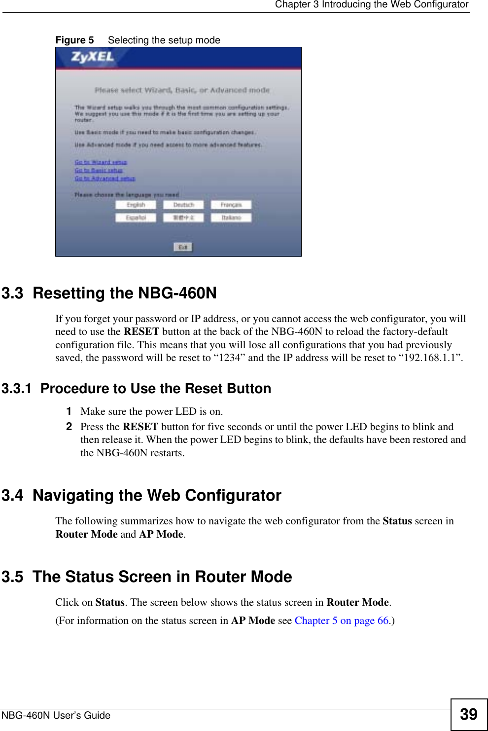  Chapter 3 Introducing the Web ConfiguratorNBG-460N User’s Guide 39Figure 5     Selecting the setup mode3.3  Resetting the NBG-460NIf you forget your password or IP address, or you cannot access the web configurator, you will need to use the RESET button at the back of the NBG-460N to reload the factory-default configuration file. This means that you will lose all configurations that you had previously saved, the password will be reset to “1234” and the IP address will be reset to “192.168.1.1”.3.3.1  Procedure to Use the Reset Button1Make sure the power LED is on.2Press the RESET button for five seconds or until the power LED begins to blink and then release it. When the power LED begins to blink, the defaults have been restored and the NBG-460N restarts.3.4  Navigating the Web ConfiguratorThe following summarizes how to navigate the web configurator from the Status screen in Router Mode and AP Mode.3.5  The Status Screen in Router ModeClick on Status. The screen below shows the status screen in Router Mode.(For information on the status screen in AP Mode see Chapter 5 on page 66.)