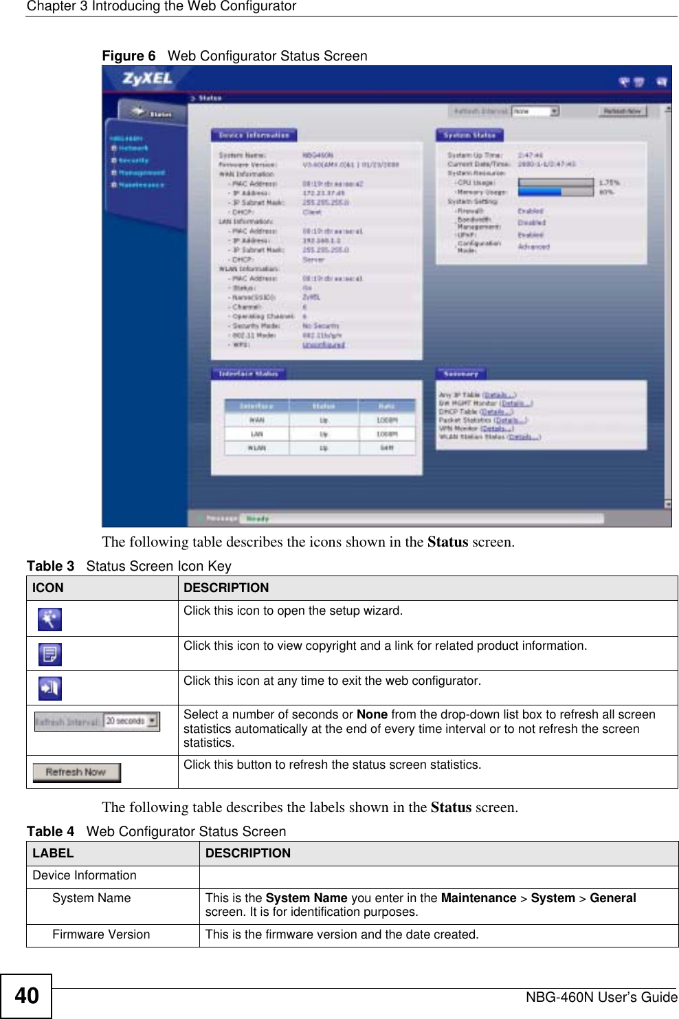 Chapter 3 Introducing the Web ConfiguratorNBG-460N User’s Guide40Figure 6   Web Configurator Status Screen The following table describes the icons shown in the Status screen.The following table describes the labels shown in the Status screen.Table 3   Status Screen Icon Key ICON DESCRIPTIONClick this icon to open the setup wizard. Click this icon to view copyright and a link for related product information.Click this icon at any time to exit the web configurator.Select a number of seconds or None from the drop-down list box to refresh all screen statistics automatically at the end of every time interval or to not refresh the screen statistics.Click this button to refresh the status screen statistics.Table 4   Web Configurator Status Screen   LABEL DESCRIPTIONDevice InformationSystem Name This is the System Name you enter in the Maintenance &gt; System &gt; Generalscreen. It is for identification purposes.Firmware Version This is the firmware version and the date created. 