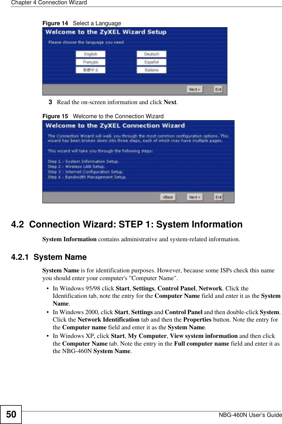 Chapter 4 Connection WizardNBG-460N User’s Guide50Figure 14   Select a Language3Read the on-screen information and click Next.Figure 15   Welcome to the Connection Wizard4.2  Connection Wizard: STEP 1: System InformationSystem Information contains administrative and system-related information.4.2.1  System NameSystem Name is for identification purposes. However, because some ISPs check this name you should enter your computer&apos;s &quot;Computer Name&quot;. • In Windows 95/98 click Start, Settings, Control Panel, Network. Click the Identification tab, note the entry for the Computer Name field and enter it as the SystemName.• In Windows 2000, click Start, Settings and Control Panel and then double-click System.Click the Network Identification tab and then the Properties button. Note the entry for the Computer name field and enter it as the System Name.• In Windows XP, click Start, My Computer, View system information and then click the Computer Name tab. Note the entry in the Full computer name field and enter it as the NBG-460N System Name.