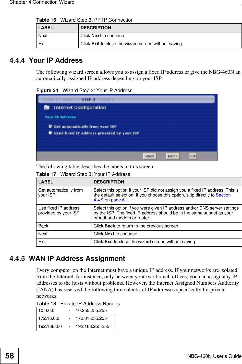 Chapter 4 Connection WizardNBG-460N User’s Guide584.4.4  Your IP AddressThe following wizard screen allows you to assign a fixed IP address or give the NBG-460N an automatically assigned IP address depending on your ISP.Figure 24   Wizard Step 3: Your IP AddressThe following table describes the labels in this screen4.4.5  WAN IP Address AssignmentEvery computer on the Internet must have a unique IP address. If your networks are isolated from the Internet, for instance, only between your two branch offices, you can assign any IP addresses to the hosts without problems. However, the Internet Assigned Numbers Authority (IANA) has reserved the following three blocks of IP addresses specifically for private networks.Next Click Next to continue. Exit Click Exit to close the wizard screen without saving.Table 16   Wizard Step 3: PPTP ConnectionLABEL DESCRIPTIONTable 17   Wizard Step 3: Your IP AddressLABEL DESCRIPTIONGet automatically from your ISP  Select this option If your ISP did not assign you a fixed IP address. This is the default selection. If you choose this option, skip directly to Section4.4.9 on page 61.Use fixed IP address provided by your ISP Select this option if you were given IP address and/or DNS server settings by the ISP. The fixed IP address should be in the same subnet as your broadband modem or router. Back Click Back to return to the previous screen.Next Click Next to continue. Exit Click Exit to close the wizard screen without saving.Table 18   Private IP Address Ranges10.0.0.0 -10.255.255.255172.16.0.0 -172.31.255.255192.168.0.0 -192.168.255.255