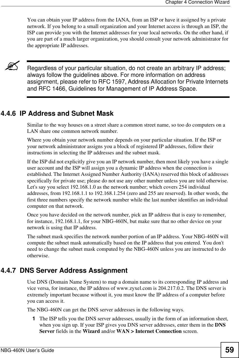  Chapter 4 Connection WizardNBG-460N User’s Guide 59You can obtain your IP address from the IANA, from an ISP or have it assigned by a private network. If you belong to a small organization and your Internet access is through an ISP, the ISP can provide you with the Internet addresses for your local networks. On the other hand, if you are part of a much larger organization, you should consult your network administrator for the appropriate IP addresses.&quot;Regardless of your particular situation, do not create an arbitrary IP address; always follow the guidelines above. For more information on address assignment, please refer to RFC 1597, Address Allocation for Private Internets and RFC 1466, Guidelines for Management of IP Address Space.4.4.6  IP Address and Subnet MaskSimilar to the way houses on a street share a common street name, so too do computers on a LAN share one common network number.Where you obtain your network number depends on your particular situation. If the ISP or your network administrator assigns you a block of registered IP addresses, follow their instructions in selecting the IP addresses and the subnet mask.If the ISP did not explicitly give you an IP network number, then most likely you have a single user account and the ISP will assign you a dynamic IP address when the connection is established. The Internet Assigned Number Authority (IANA) reserved this block of addresses specifically for private use; please do not use any other number unless you are told otherwise. Let&apos;s say you select 192.168.1.0 as the network number; which covers 254 individual addresses, from 192.168.1.1 to 192.168.1.254 (zero and 255 are reserved). In other words, the first three numbers specify the network number while the last number identifies an individual computer on that network.Once you have decided on the network number, pick an IP address that is easy to remember, for instance, 192.168.1.1, for your NBG-460N, but make sure that no other device on your network is using that IP address.The subnet mask specifies the network number portion of an IP address. Your NBG-460N will compute the subnet mask automatically based on the IP address that you entered. You don&apos;t need to change the subnet mask computed by the NBG-460N unless you are instructed to do otherwise.4.4.7  DNS Server Address AssignmentUse DNS (Domain Name System) to map a domain name to its corresponding IP address and vice versa, for instance, the IP address of www.zyxel.com is 204.217.0.2. The DNS server is extremely important because without it, you must know the IP address of a computer before you can access it. The NBG-460N can get the DNS server addresses in the following ways.1The ISP tells you the DNS server addresses, usually in the form of an information sheet, when you sign up. If your ISP gives you DNS server addresses, enter them in the DNSServer fields in the Wizard and/or WAN &gt; Internet Connection screen.