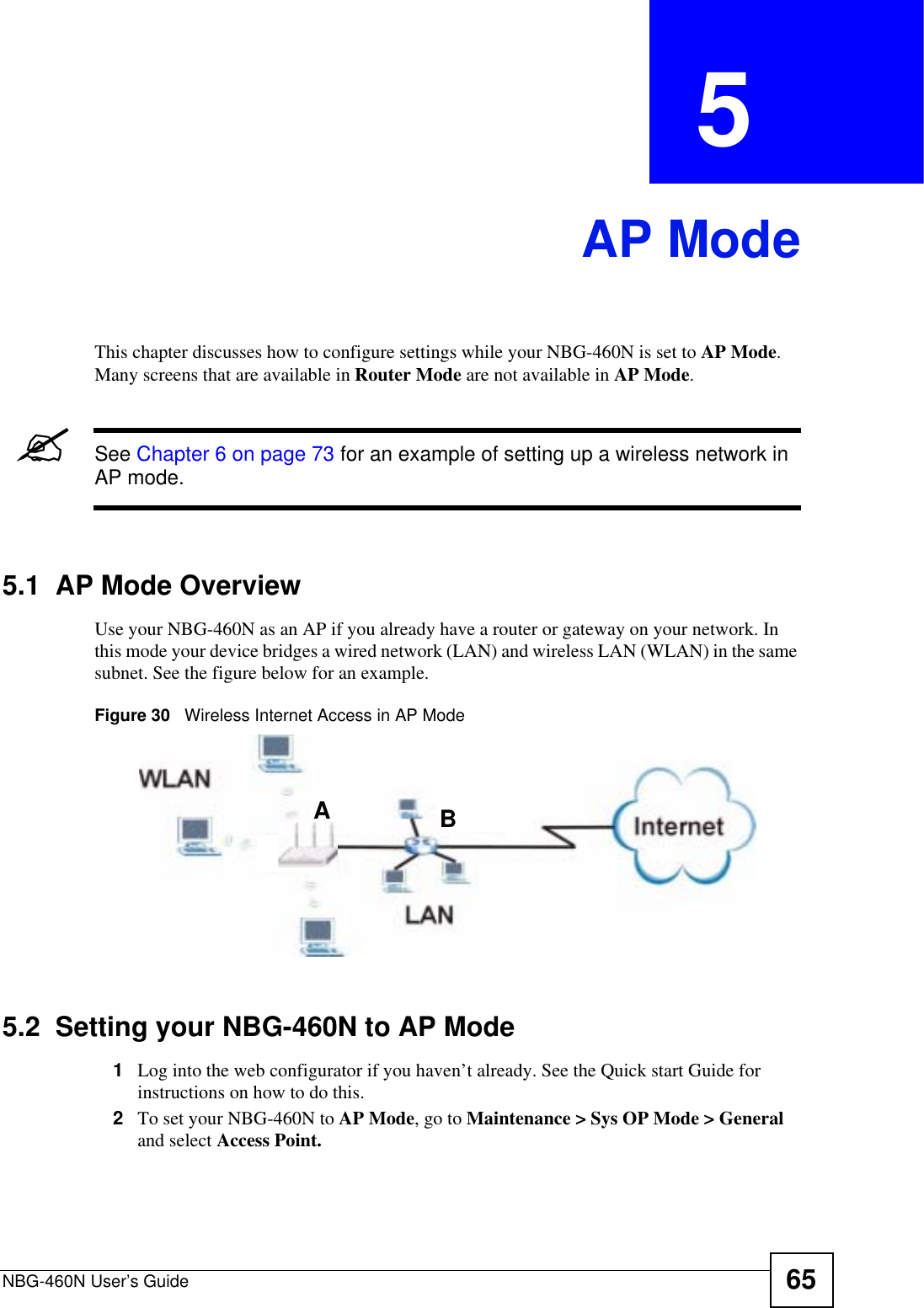 NBG-460N User’s Guide 65CHAPTER  5 AP ModeThis chapter discusses how to configure settings while your NBG-460N is set to AP Mode.Many screens that are available in Router Mode are not available in AP Mode.&quot;See Chapter 6 on page 73 for an example of setting up a wireless network in AP mode. 5.1  AP Mode OverviewUse your NBG-460N as an AP if you already have a router or gateway on your network. In this mode your device bridges a wired network (LAN) and wireless LAN (WLAN) in the same subnet. See the figure below for an example.Figure 30   Wireless Internet Access in AP Mode 5.2  Setting your NBG-460N to AP Mode1Log into the web configurator if you haven’t already. See the Quick start Guide for instructions on how to do this.2To set your NBG-460N to AP Mode, go to Maintenance &gt; Sys OP Mode &gt; General and select Access Point.AB