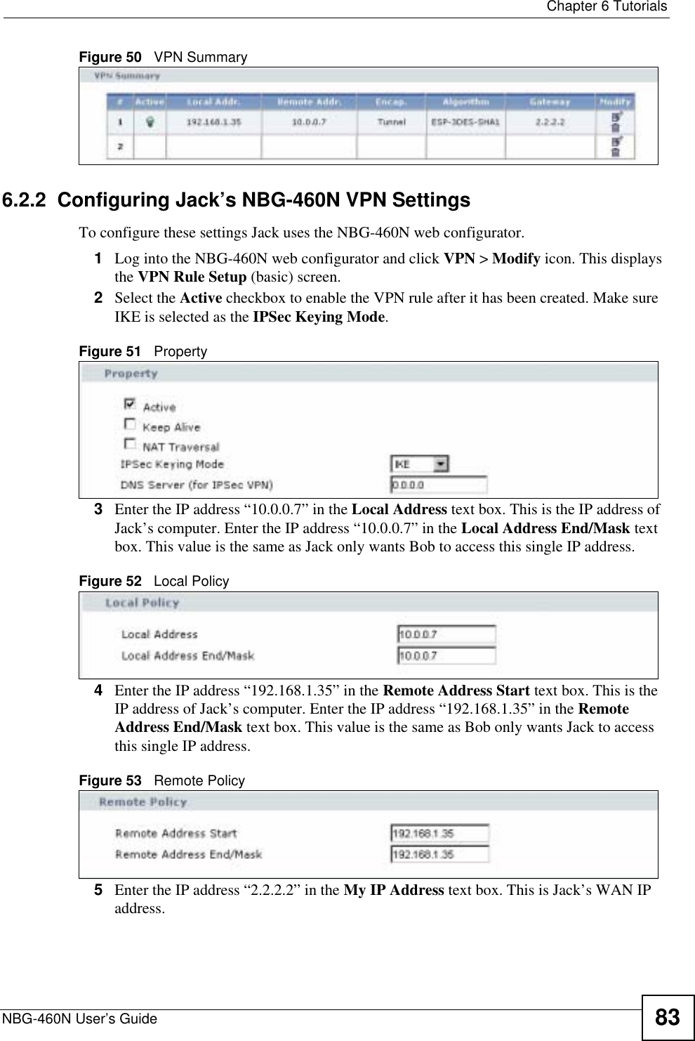  Chapter 6 TutorialsNBG-460N User’s Guide 83Figure 50   VPN Summary6.2.2  Configuring Jack’s NBG-460N VPN SettingsTo configure these settings Jack uses the NBG-460N web configurator.1Log into the NBG-460N web configurator and click VPN &gt; Modify icon. This displays the VPN Rule Setup (basic) screen.2Select the Active checkbox to enable the VPN rule after it has been created. Make sure IKE is selected as the IPSec Keying Mode.Figure 51   Property3Enter the IP address “10.0.0.7” in the Local Address text box. This is the IP address of Jack’s computer. Enter the IP address “10.0.0.7” in the Local Address End/Mask text box. This value is the same as Jack only wants Bob to access this single IP address.Figure 52   Local Policy4Enter the IP address “192.168.1.35” in the Remote Address Start text box. This is the IP address of Jack’s computer. Enter the IP address “192.168.1.35” in the Remote Address End/Mask text box. This value is the same as Bob only wants Jack to access this single IP address.Figure 53   Remote Policy5Enter the IP address “2.2.2.2” in the My IP Address text box. This is Jack’s WAN IP address.