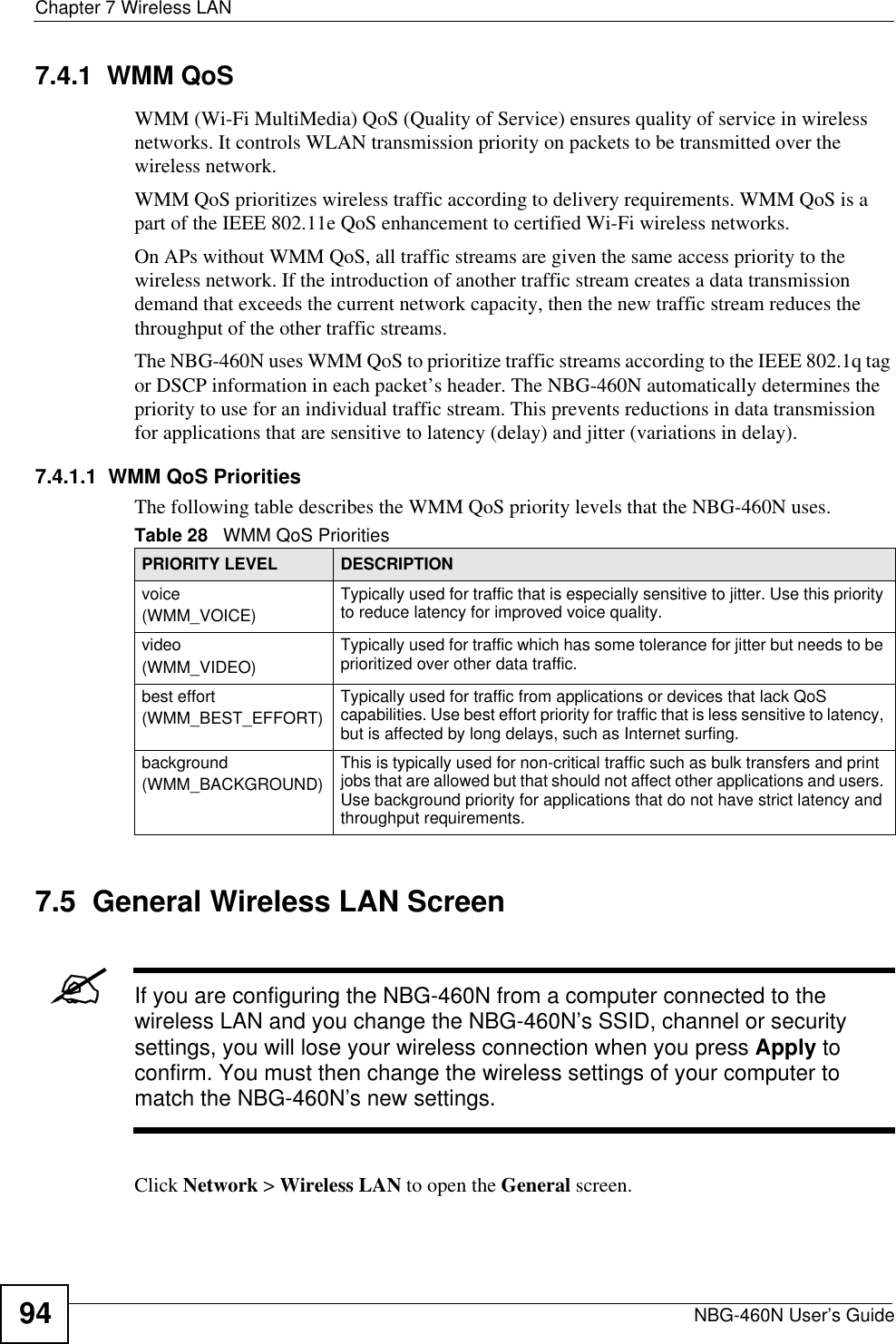 Chapter 7 Wireless LANNBG-460N User’s Guide947.4.1  WMM QoSWMM (Wi-Fi MultiMedia) QoS (Quality of Service) ensures quality of service in wireless networks. It controls WLAN transmission priority on packets to be transmitted over the wireless network.WMM QoS prioritizes wireless traffic according to delivery requirements. WMM QoS is a part of the IEEE 802.11e QoS enhancement to certified Wi-Fi wireless networks.On APs without WMM QoS, all traffic streams are given the same access priority to the wireless network. If the introduction of another traffic stream creates a data transmission demand that exceeds the current network capacity, then the new traffic stream reduces the throughput of the other traffic streams.The NBG-460N uses WMM QoS to prioritize traffic streams according to the IEEE 802.1q tag or DSCP information in each packet’s header. The NBG-460N automatically determines the priority to use for an individual traffic stream. This prevents reductions in data transmission for applications that are sensitive to latency (delay) and jitter (variations in delay).7.4.1.1  WMM QoS PrioritiesThe following table describes the WMM QoS priority levels that the NBG-460N uses.7.5  General Wireless LAN Screen &quot;If you are configuring the NBG-460N from a computer connected to the wireless LAN and you change the NBG-460N’s SSID, channel or security settings, you will lose your wireless connection when you press Apply to confirm. You must then change the wireless settings of your computer to match the NBG-460N’s new settings.Click Network &gt; Wireless LAN to open the General screen.Table 28   WMM QoS PrioritiesPRIORITY LEVEL DESCRIPTIONvoice(WMM_VOICE)Typically used for traffic that is especially sensitive to jitter. Use this priority to reduce latency for improved voice quality.video(WMM_VIDEO)Typically used for traffic which has some tolerance for jitter but needs to be prioritized over other data traffic.best effort(WMM_BEST_EFFORT)Typically used for traffic from applications or devices that lack QoS capabilities. Use best effort priority for traffic that is less sensitive to latency, but is affected by long delays, such as Internet surfing.background(WMM_BACKGROUND)This is typically used for non-critical traffic such as bulk transfers and print jobs that are allowed but that should not affect other applications and users. Use background priority for applications that do not have strict latency and throughput requirements.