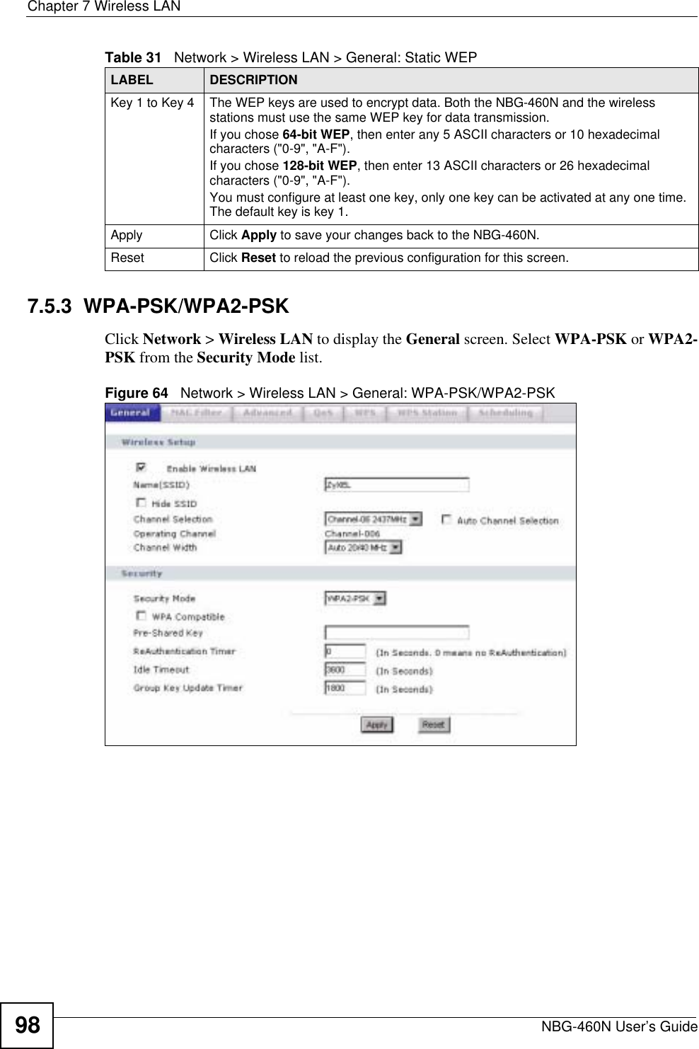 Chapter 7 Wireless LANNBG-460N User’s Guide987.5.3  WPA-PSK/WPA2-PSKClick Network &gt; Wireless LAN to display the General screen. Select WPA-PSK or WPA2-PSK from the Security Mode list.Figure 64   Network &gt; Wireless LAN &gt; General: WPA-PSK/WPA2-PSKKey 1 to Key 4 The WEP keys are used to encrypt data. Both the NBG-460N and the wireless stations must use the same WEP key for data transmission.If you chose 64-bit WEP, then enter any 5 ASCII characters or 10 hexadecimal characters (&quot;0-9&quot;, &quot;A-F&quot;).If you chose 128-bit WEP, then enter 13 ASCII characters or 26 hexadecimal characters (&quot;0-9&quot;, &quot;A-F&quot;). You must configure at least one key, only one key can be activated at any one time. The default key is key 1.Apply Click Apply to save your changes back to the NBG-460N.Reset Click Reset to reload the previous configuration for this screen.Table 31   Network &gt; Wireless LAN &gt; General: Static WEPLABEL DESCRIPTION
