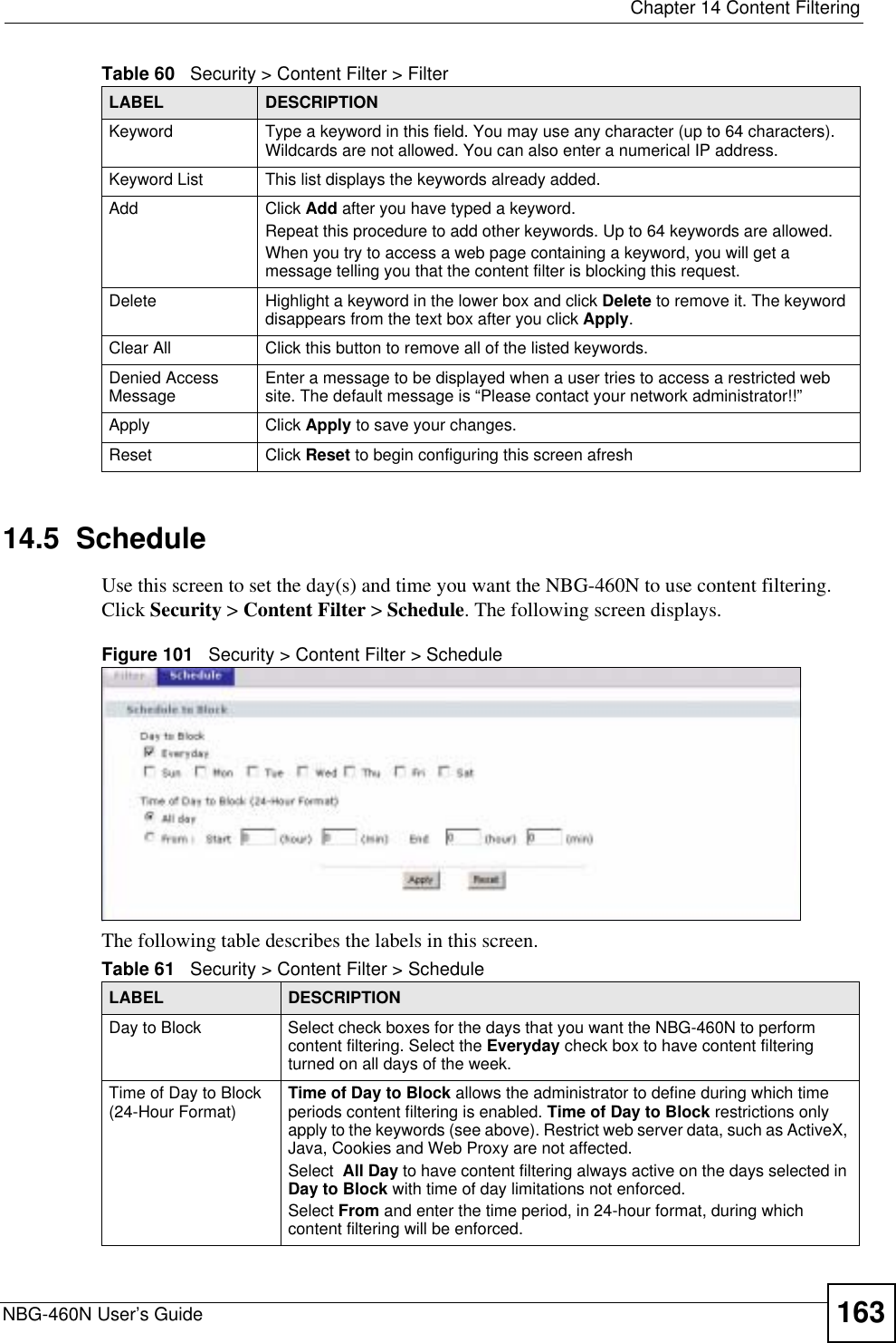  Chapter 14 Content FilteringNBG-460N User’s Guide 16314.5  ScheduleUse this screen to set the day(s) and time you want the NBG-460N to use content filtering. Click Security &gt; Content Filter &gt; Schedule. The following screen displays.Figure 101   Security &gt; Content Filter &gt; ScheduleThe following table describes the labels in this screen.Keyword Type a keyword in this field. You may use any character (up to 64 characters). Wildcards are not allowed. You can also enter a numerical IP address.Keyword List This list displays the keywords already added. Add  Click Add after you have typed a keyword. Repeat this procedure to add other keywords. Up to 64 keywords are allowed.When you try to access a web page containing a keyword, you will get a message telling you that the content filter is blocking this request.Delete Highlight a keyword in the lower box and click Delete to remove it. The keyword disappears from the text box after you click Apply.Clear All Click this button to remove all of the listed keywords.Denied Access Message Enter a message to be displayed when a user tries to access a restricted web site. The default message is “Please contact your network administrator!!”Apply Click Apply to save your changes.Reset Click Reset to begin configuring this screen afreshTable 60   Security &gt; Content Filter &gt; FilterLABEL DESCRIPTIONTable 61   Security &gt; Content Filter &gt; ScheduleLABEL DESCRIPTIONDay to Block Select check boxes for the days that you want the NBG-460N to perform content filtering. Select the Everyday check box to have content filtering turned on all days of the week.Time of Day to Block (24-Hour Format) Time of Day to Block allows the administrator to define during which time periods content filtering is enabled. Time of Day to Block restrictions only apply to the keywords (see above). Restrict web server data, such as ActiveX, Java, Cookies and Web Proxy are not affected.Select All Day to have content filtering always active on the days selected in Day to Block with time of day limitations not enforced.Select From and enter the time period, in 24-hour format, during which content filtering will be enforced. 