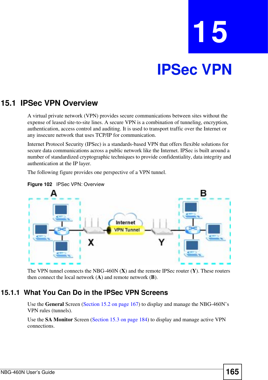 NBG-460N User’s Guide 165CHAPTER 15IPSec VPN15.1  IPSec VPN OverviewA virtual private network (VPN) provides secure communications between sites without the expense of leased site-to-site lines. A secure VPN is a combination of tunneling, encryption, authentication, access control and auditing. It is used to transport traffic over the Internet or any insecure network that uses TCP/IP for communication.Internet Protocol Security (IPSec) is a standards-based VPN that offers flexible solutions for secure data communications across a public network like the Internet. IPSec is built around a number of standardized cryptographic techniques to provide confidentiality, data integrity and authentication at the IP layer.The following figure provides one perspective of a VPN tunnel.Figure 102   IPSec VPN: OverviewThe VPN tunnel connects the NBG-460N (X) and the remote IPSec router (Y). These routers then connect the local network (A) and remote network (B).15.1.1  What You Can Do in the IPSec VPN ScreensUse the General Screen (Section 15.2 on page 167) to display and manage the NBG-460N’s VPN rules (tunnels).Use the SA Monitor Screen (Section 15.3 on page 184) to display and manage active VPN connections.