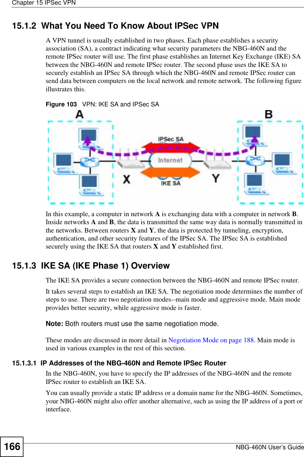 Chapter 15 IPSec VPNNBG-460N User’s Guide16615.1.2  What You Need To Know About IPSec VPNA VPN tunnel is usually established in two phases. Each phase establishes a security association (SA), a contract indicating what security parameters the NBG-460N and the remote IPSec router will use. The first phase establishes an Internet Key Exchange (IKE) SA between the NBG-460N and remote IPSec router. The second phase uses the IKE SA to securely establish an IPSec SA through which the NBG-460N and remote IPSec router can send data between computers on the local network and remote network. The following figure illustrates this.Figure 103   VPN: IKE SA and IPSec SA In this example, a computer in network A is exchanging data with a computer in network B.Inside networks A and B, the data is transmitted the same way data is normally transmitted in the networks. Between routers X and Y, the data is protected by tunneling, encryption, authentication, and other security features of the IPSec SA. The IPSec SA is established securely using the IKE SA that routers X and Y established first.15.1.3  IKE SA (IKE Phase 1) OverviewThe IKE SA provides a secure connection between the NBG-460N and remote IPSec router.It takes several steps to establish an IKE SA. The negotiation mode determines the number of steps to use. There are two negotiation modes--main mode and aggressive mode. Main mode provides better security, while aggressive mode is faster.Note: Both routers must use the same negotiation mode.These modes are discussed in more detail in Negotiation Mode on page 188. Main mode is used in various examples in the rest of this section.15.1.3.1  IP Addresses of the NBG-460N and Remote IPSec RouterIn the NBG-460N, you have to specify the IP addresses of the NBG-460N and the remote IPSec router to establish an IKE SA.You can usually provide a static IP address or a domain name for the NBG-460N. Sometimes, your NBG-460N might also offer another alternative, such as using the IP address of a port or interface.